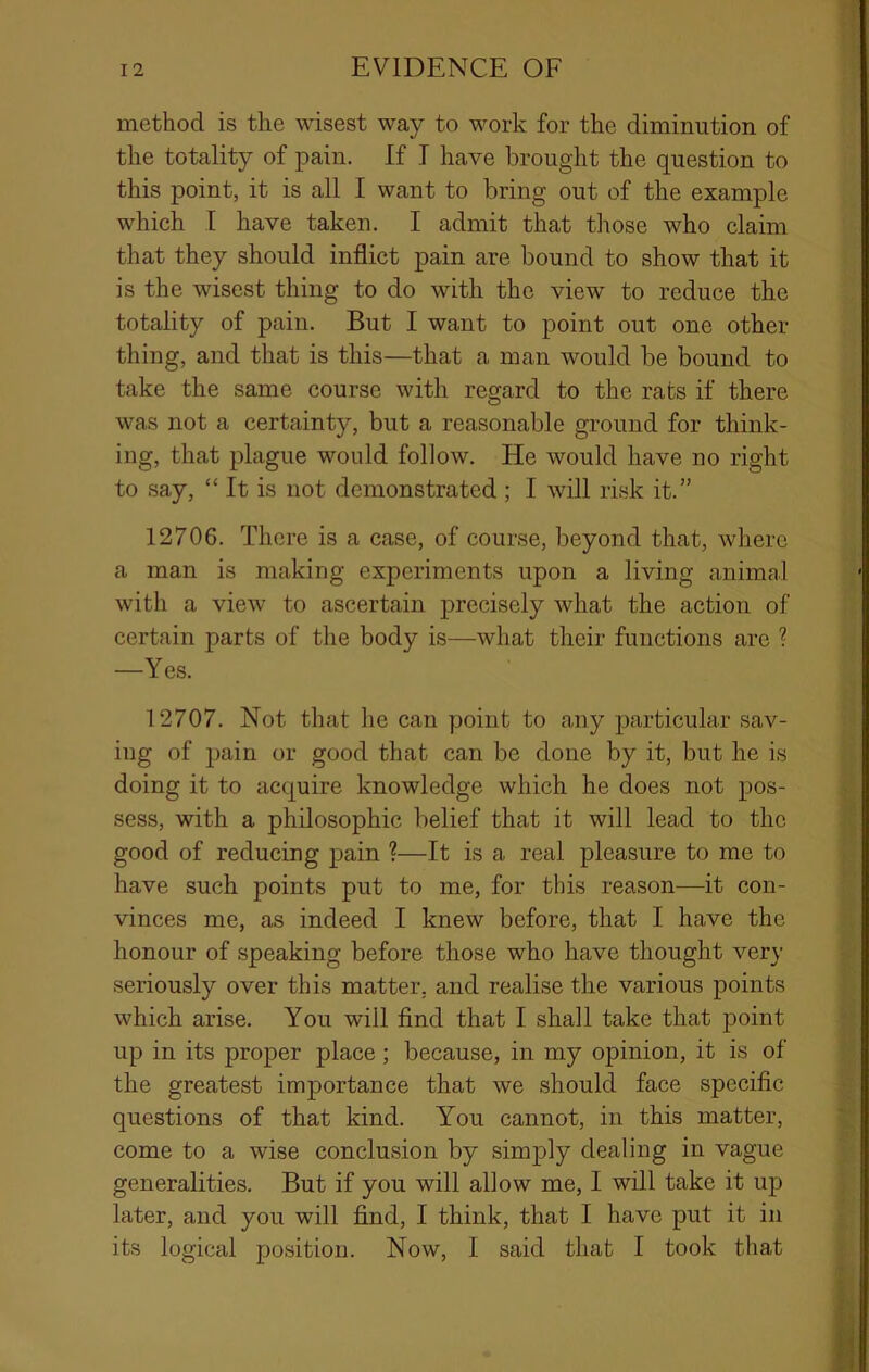 method is the wisest way to work for the diminution of the totality of pain. If I have brought the question to this point, it is all I want to bring out of the example which I have taken. I admit that those who claim that they should inflict pain are bound to show that it is the wisest thing to do with the view to reduce the totality of pain. But I want to point out one other thing, and that is this—that a man would be bound to take the same course with regard to the rats if there was not a certainty, but a reasonable ground for think- ing, that plague would follow. He would have no right to say, “ It is not demonstrated ; I will risk it.” 12706. There is a case, of course, beyond that, where a man is making experiments upon a living animal with a view to ascertain precisely what the action of certain parts of the body is—what their functions are ? —Yes. 12707. Not that he can point to any particular sav- iug of pain or good that can be done by it, but he is doing it to acquire knowledge which he does not pos- sess, with a philosophic belief that it will lead to the good of reducing pain ?—It is a real pleasure to me to have such points put to me, for this reason—it con- vinces me, as indeed I knew before, that I have the honour of speaking before those who have thought very seriously over this matter, and realise the various points which arise. You will find that I shall take that point up in its proper place; because, in my opinion, it is of the greatest importance that we should face specific questions of that kind. You cannot, in this matter, come to a wise conclusion by simply dealing in vague generalities. But if you will allow me, I will take it up later, and you will find, I think, that I have put it in its logical position. Now, I said that I took that