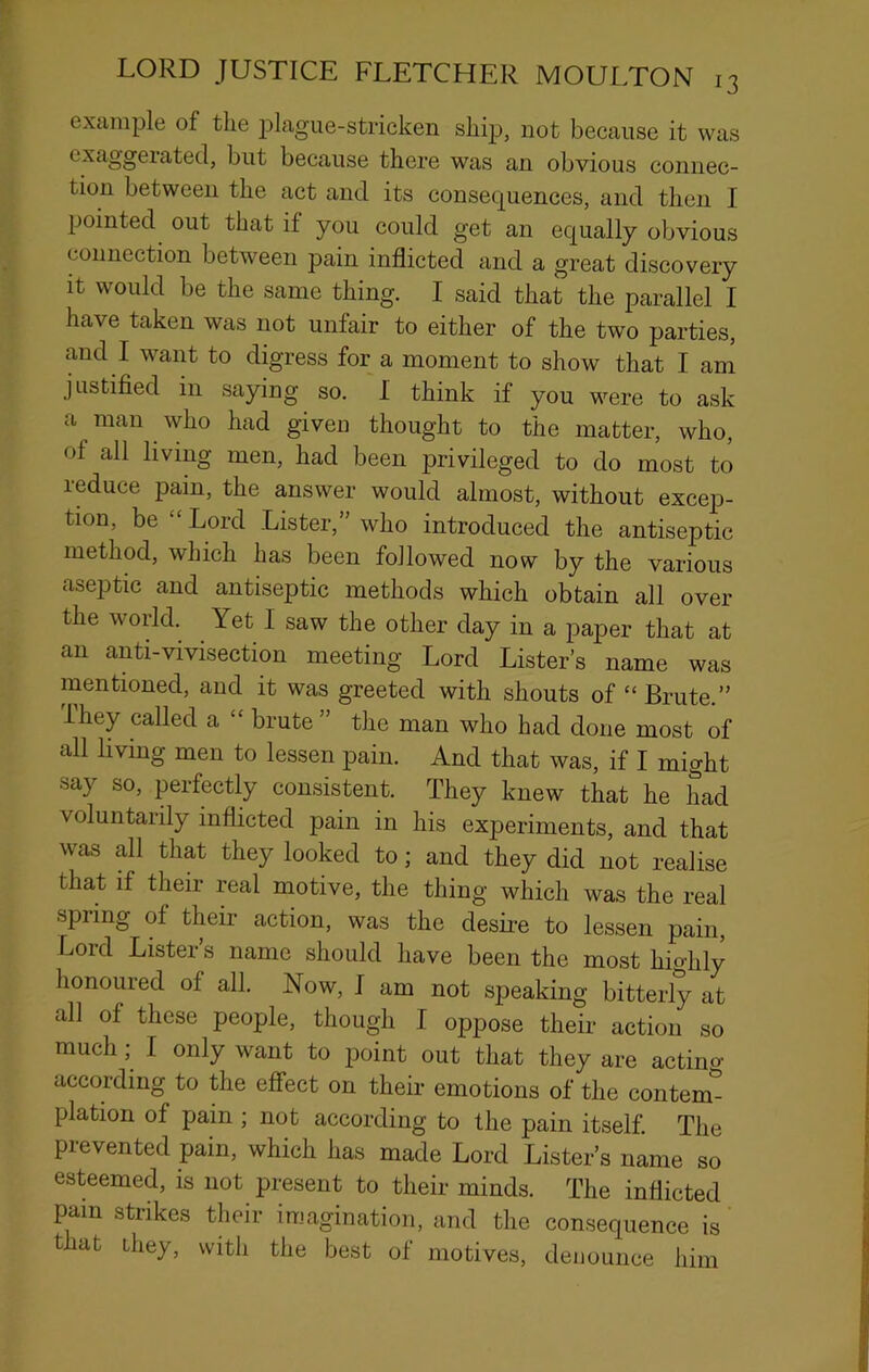 example of the t^lague-stricken shi^j, not because it was exaggerated, but because there was an obvious connec- tion between the act and its consectuences, and then I pointed out that if you could get an equally obvious connection between pain inflicted and a great discovery It would be the same thing. I said that the parallel I have taken was not unfair to either of the two parties, and I want to digress for a moment to show that I am justified in saying so, I think if you were to ask a man who had given thought to the matter, who, of all living men, had been privileged to do most to reduce pain, the answer would almost, without excep- tion, be “ Lord Lister,” who introduced the antiseptic method, which has been followed now by the various aseptic and antiseptic methods which obtain all over the world. Yet I saw the other day in a paper that at an anti-vivisection meeting Lord Lister’s name was mentioned, and it was greeted with shouts of “Brute.” ihey called a “ brute ” the man who had done most of all hvmg men to lessen pain. And that was, if I might say so, perfectly consistent. They knew that he had voluntarily inflicted pain in his experiments, and that was all that they looked to; and they did not realise that if their real motive, the thing which was the real spring of their action, was the desLe to lessen pain. Lord Lister’s name should have been the most hio-hly honoured of all. Now, I am not speaking bitterly at all of these people, though I oppose their action so much; I only want to point out that they are actino- according to the effect on their emotions of the contem^ plation of pain ; not according to the pain itself. The prevented pain, which has made Lord Lister’s name so esteemed, is not present to their minds. The inflicted pain stiikes their imagination, and the consequence is that they, with the best of motives, denounce him