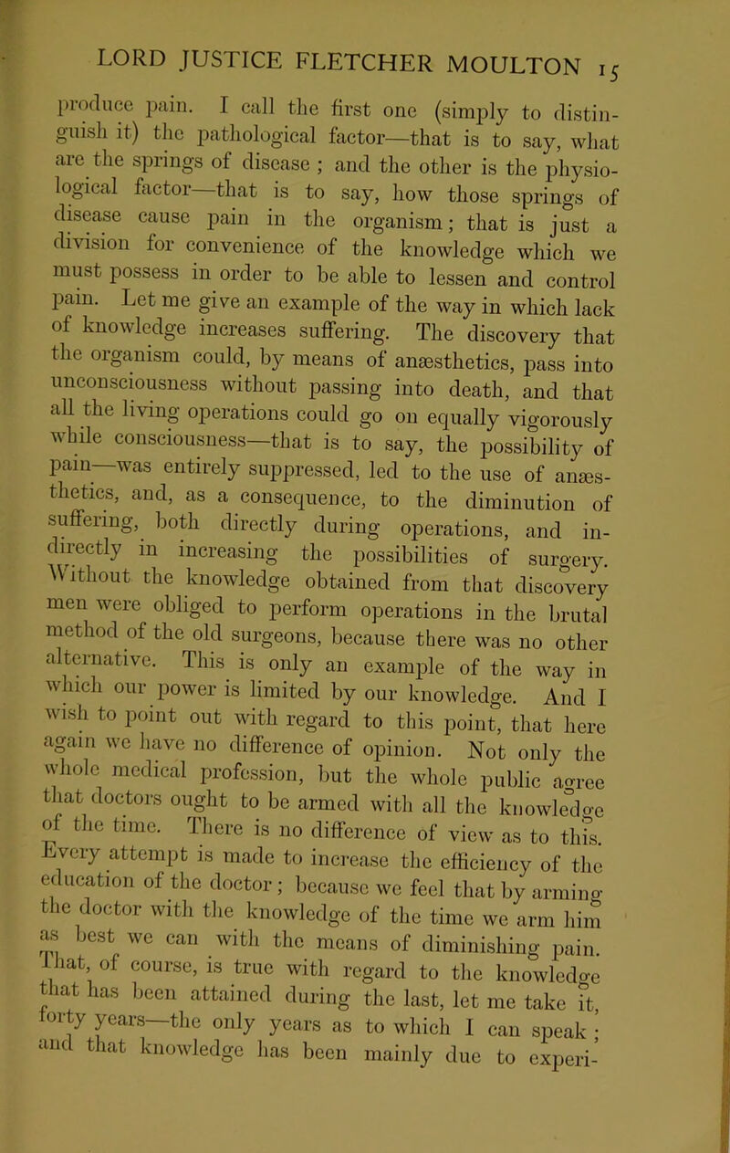 produce pain. I call the first one (simply to distin- guish it) the iDathological factor—that is to say, what arc the springs of disease ; and the other is the physio- logical factor that is to say, how those springs of dkease cause pain in the organism; that is just a division for convenience of the knowledge which we must possess in order to be able to lessen and control pain. Let me give an example of the way in which lack of knowledge increases suffering. The discovery that the organism could, by means of anaesthetics, pass into unconsciousness without passing into death, and that all the living operations could go on equally vigorously while consciousness—that is to say, the possibility of pain—was entirely suppressed, led to the use of anes- thetics, and, as a consequence, to the diminution of suffering, both directly during operations, and in- directly in increasing the possibilities of surgery. ^Vlthout the knowledge obtained from that discovery men were obliged to perform operations in the brutal method of the old surgeons, because there was no other alternative. This is only an example of the way in which our power is limited by our knowledge. And I wish to point out with regard to this point, that here again we have no difference of ojnnion. Not only the whole medical profession, but the whole public aoree that doctors ought to be armed with all the kiiowle^do-c of the time. There is no difference of view as to th?s. Every attempt is made to increase the efficiency of the education of the doctor; because we feel that by armino- the doctor with the knowledge of the time we arm him as best we can with the means of diminishing pain, ihat of course, is true with regard to the knowledge that has been attained during the last, let me take it, torty years—the only years as to which I can speak • and that knowledge has been mainly due to experi-