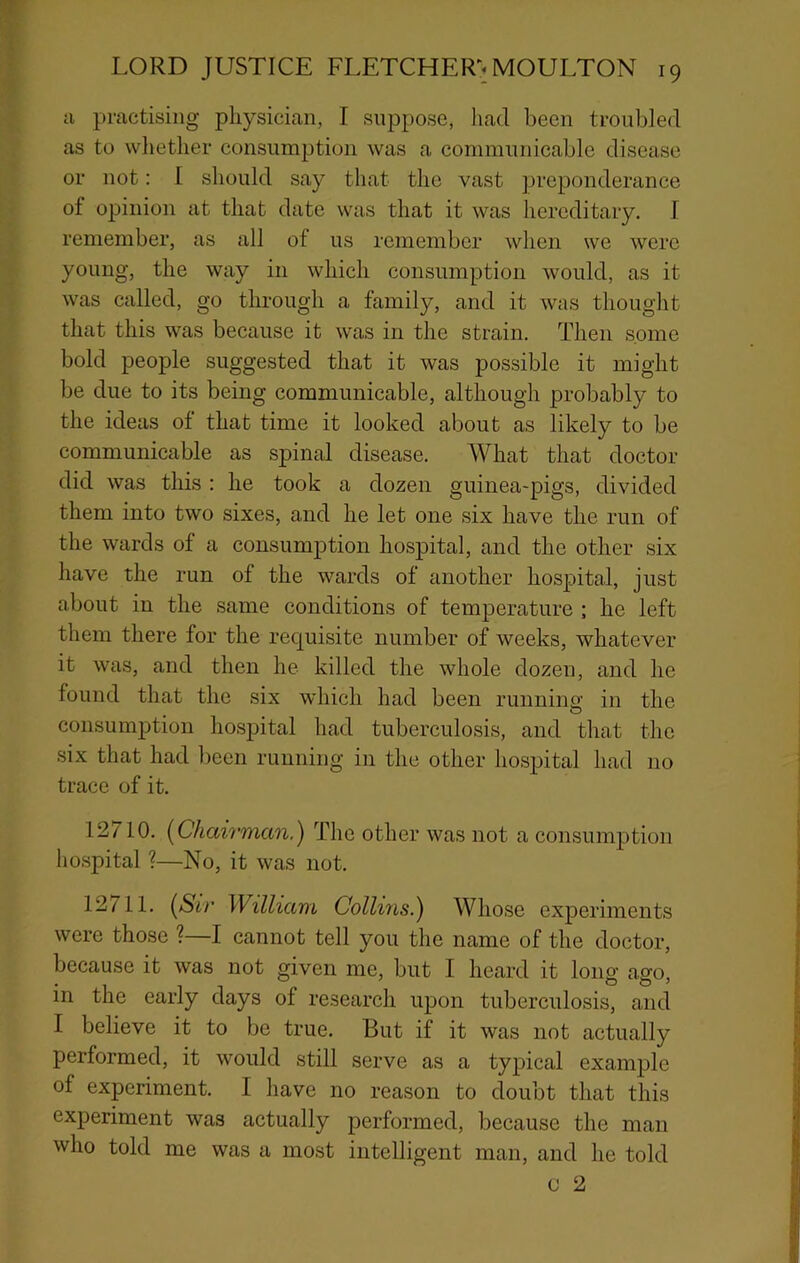 cl piuctisiiig pliysicicT,!!, T suppose, had been troubled as to wliether consumption was a communicable disease or not: I should say tluat the vast preponderance of opinion at that date was that it was hereditary. I remember, as all of us remember when we were young, the way in which consumption would, as it was called, go through a family, and it was thought that this was because it was in the strain. Then some bold people suggested tlnat it was possible it might be due to its being communicable, although probably to the ideas of that time it looked about as likely to be communicable as spinal disease. What that doctor did was this : he took a dozen guinea-pigs, divided them into two sixes, and he let one six have the run of the wards of a consumption hospital, and the other six have the run of the wards of another hospital, just about in the same conditions of temperature ; he left them there for the recjuisite number of weeks, whatever it was, and then he killed the whole dozen, and he found that the six which had been running in the consumjjtion hospital had tuberculosis, and that the six thcat had been running in the other hospital Inad no trace of it. 12 /10. [Chairman.) The other was not a consumption hospital ?—No, it was not. 12711. [Sir William Collins.) Whose experiments were those ?—I cannot tell you the Ucame of the doctor, because it was not given me, but I hccard it long cago, in the early days of research upon tuberculosis, and I believe it to be true. But if it was not actually performed, it would still serve as a typical example of experiment. I have no reason to doubt that this experiment was actually performed, because the man who told me was a most intelligent man, and he told u 2