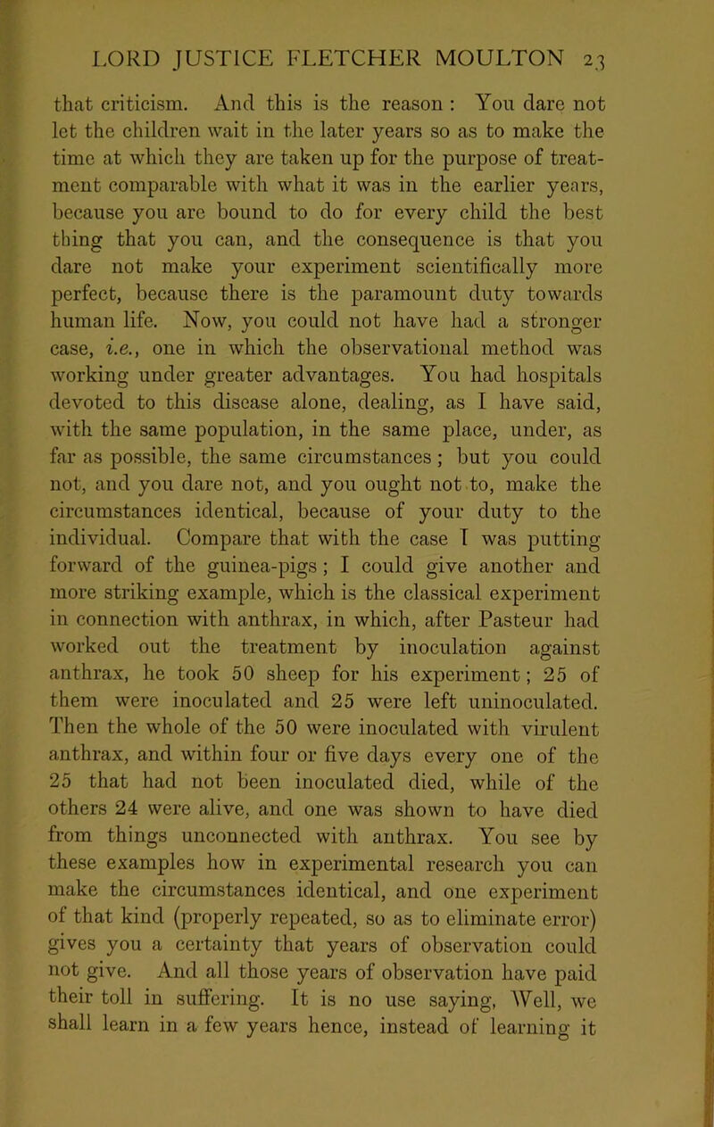 that criticism. And this is the reason ; You dare not let the children wait in the later years so as to make the time at which they are taken up for the purpose of treat- ment comparable with what it was in the earlier years, because you are bound to do for every child the best thing that you can, and the consequence is that you dare not make your experiment scientifically more perfect, because there is the paramount duty towards human life. Now, you could not have had a stronger case, i.e., one in which the observational method was working under greater advantages. You had hospitals devoted to this disease alone, dealing, as I have said, with the same population, in the same place, under, as far as possible, the same circumstances ; but you could not, and you dare not, and you ought not to, make the circumstances identical, because of your duty to the individual. Compare that with the case T was putting forward of the guinea-pigs; I could give another and more striking example, which is the classical experiment in connection with anthrax, in which, after Pasteur had worked out the treatment by inoculation against anthrax, he took 50 sheep for his experiment; 25 of them were inoculated and 25 were left uninoculated. Then the whole of the 50 were inoculated with virulent anthrax, and within four or five days every one of the 25 that had not been inoculated died, while of the others 24 were alive, and one was shown to have died from things unconnected with anthrax. You see by these examples how in experimental research you can make the circumstances identical, and one experiment of that kind (properly repeated, so as to eliminate error) gives you a certainty that years of observation could not give. And all those years of observation have paid their toll in suffering. It is no use saying, Well, we shall learn in a few years hence, instead of learning it