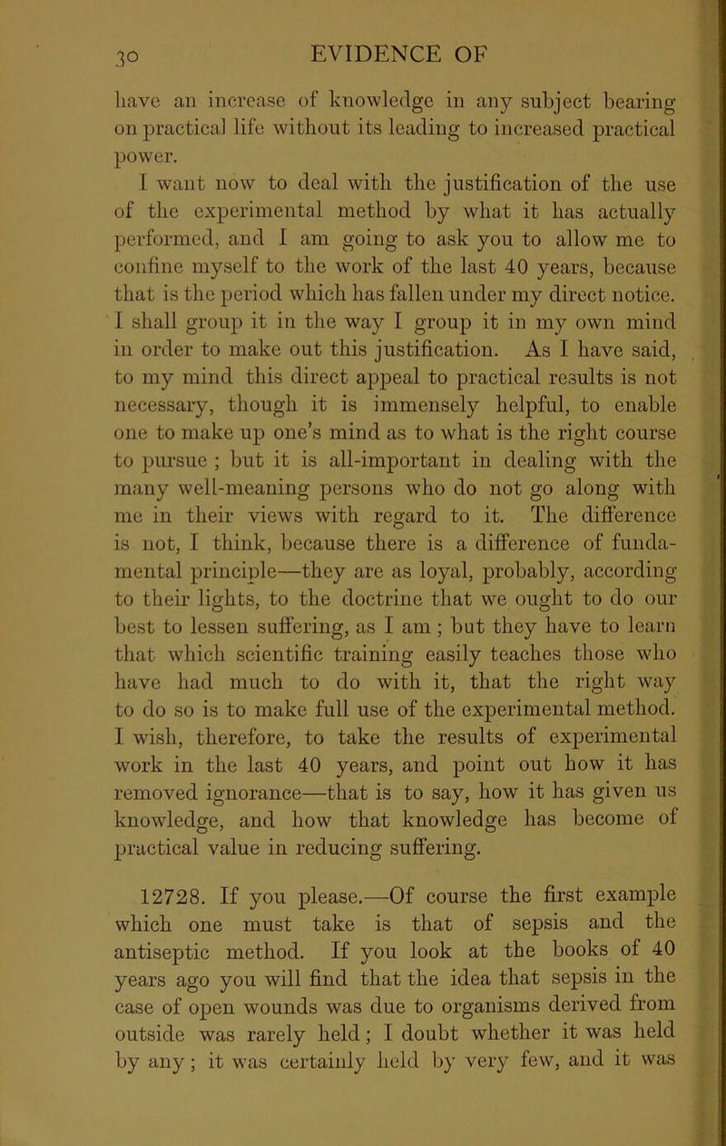 have an increase of knowledge in any subject bearing on practical life without its leading to increased practical power. I want now to deal with the justification of the use of the experimental method by what it has actually performed, and I am going to ask you to allow me to confine myself to the work of the last 40 years, because that is the period which has fallen under my direct notice. I shall group it in the way I group it in my own mind in order to make out this justification. As I have said, to my mind this direct appeal to practical results is not necessary, though it is immensely helpful, to enable one to make up one’s mind as to what is the right course to pursue ; but it is all-important in dealing with the many well-meaning persons who do not go along with me in their views with regard to it. The difference is not, I think, because there is a difference of funda- mental principle—they are as loyal, probably, according to their lights, to the doctrine that we ought to do our best to lessen suffering, as I am; but they have to learti that which scientific training easily teaches those who have had much to do with it, that the right way to do so is to make full use of the experimental method. I wish, therefore, to take the results of experimental work in the last 40 years, and point out bow it has removed ignorance—that is to say, how it has given us knowledge, and how that knowledge has become of practical value in reducing sufiering. 12728. If you please.—Of course the first example which one must take is that of sepsis and the antiseptic method. If you look at the books of 40 years ago you will find that the idea that sepsis in the case of open wounds was due to organisms derived from outside was rarely held; I doubt whether it was held by any; it was certainly held by very few, and it was