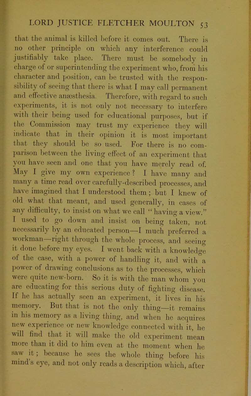 tl)at the animal is killed before it comes out. There is no other principle on which any interference could justifiably take place. There must be somel)ody in charge of or superintending the experiment who, from his character and position, can be trusted with the resj:)on- sibility of seeing that there is wha.t I may call permanent and effective anmsthesia. Therefore, with regard to such experiments, it is not only not necessary to interfere with their being used for educational purposes, but if the Commission may trust my experience they will indicate that in their opinion it is most important that they should be so used. For there is no com- pari.son between the living effect of an experiment that you have seen and one that you have merely read of. May I give my own experience ? I have many a,nd many a time read over carefully-described processes, and have imagined that I understood them; but I knew of old what that meant, and used generally, in cases of any difficulty, to insist on what we call “ having a view.” I used to go down and insist on being taken, not necessarily by an educated jierson—I much preferred a workman—right through the whole process, and seeing it done liefore my eyes. I went back with a knowledge of the case, with a power of handling it, and with a power of drawing conclusions as to the processes, which were quite new-born. So it is with the man whom you are educating for this serious duty of fighting disease. If he has actually seen an experiment, it lives in his memory. But that is not the only thing—it remains in his memory as a living thing, and when ho acquires new experience or new knowledge connected with it, he will find that it will make the old experiment mean more than it did to him oven at the moment when he saw it; because ho sees the whole thing before his mind s eye, and not only reads a description which, after