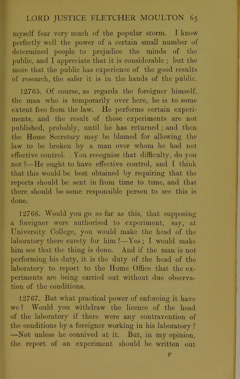 myself fear very much of the popular storm. I know perfectly well the power of a certain small number of determined people to prejudice the minds of the public, and I appreciate that it is considerable ; but the more that the public has experience of the good results of research, the safer it is in the hands of the public. 12765. Of course, as regards the foreigner himself, the man who is temporarily over here, he is to some extent free from the law. He performs certain experi- ments, and the result of those experiments are not published, probably, until he has returned ; and then the Home Secretary may be blamed for allowing the law to be broken by a man over whom he had not effective control. You recognise that difficulty, do you not ?■—He ought to have effective control, and I think that this would be best obtained by requiring that the reports should be sent in from time to time, and that there should be some responsible person to see this is done. 12766. Would you go so far as this, that supposing a foreigner were authorised to experiment, say, at University College, you would make the head of the laboratory there surety for him ?—Yes ; I would make him see that the thing is done. And if the man is not performing his duty, it is the duty of the head of the laboratory to report to the Home Office that the ex- periments are being carried out without due observa- tion of the conditions. 12767. But what practical power of enforcing it have we ? Would you withdraw the licence of the head of the laboratory if there were any contravention of the conditions by a foreigner working in his laboratory ? —Not unless he connived at it. But, in my opinion, the report of an experiment should be written out F
