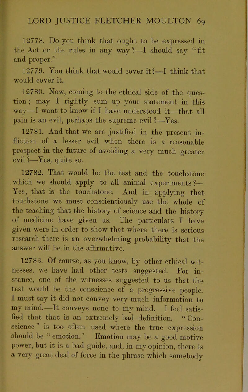 12778. Do you think that ought to be expressed in the Act or the rules in any way ?—I should say “ fit and proper.” 12779. You think that would cover it?—1 think that would cover it. 12780. Now, coming to the ethical side of the ques- tion ; may I rightly sum up your statement in this way—I want to know if I have understood it—that all pain is an evil, perhaps the supreme evil ?—Yes. 12781. And that we are justified in the yjresent in- fliction of a lesser evil when there is a reasonable prospect in the future of avoiding a very much greater evil ?—Yes, quite so. 12782. That would be the test and the touchstone which we should apply to all animal experiments ?— Yes, that is the touchstone. And in applying that touchstone we must conscientiously use the whole of the teaching that the history of science and the history of medicine have given us. The particulars I have given were in order to show that where there is serious research there is an overwhelming probability that the answer will be in the affirmative. 12783. Of course, as you know, by other ethical wit- nesses, we have had other tests suggested. For in- stance, one of the witnesses suggested to us that the test would be the conscience of a progressive people. I must say it did not convey very much information to my mind.—It conveys none to my mind. I feel satis- fied that that is an extremely bad definition. “ Con- science ” is too often used where the true expression should be “ emotion.” Emotion may be a good motive power, but it is a bad guide, and, in my opinion, there is a very great deal of force in the phrase which somebody