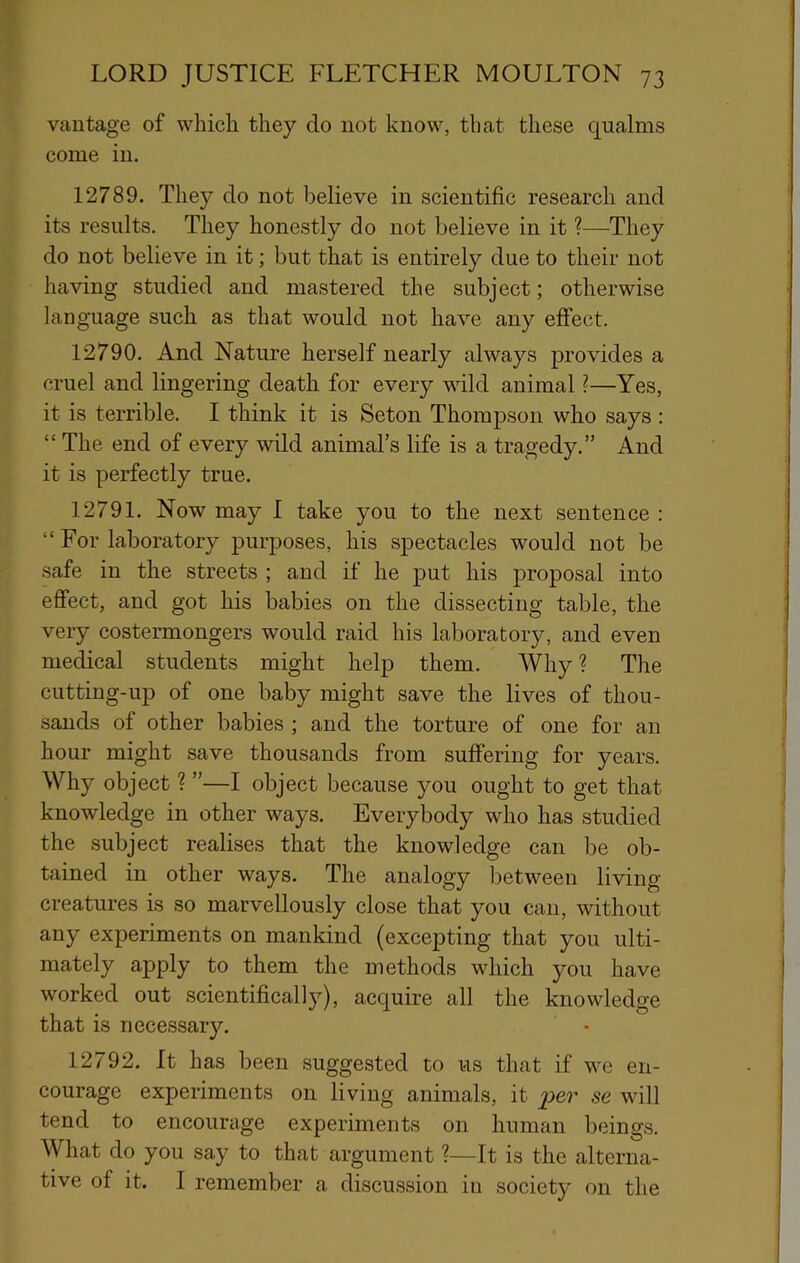 vantage of which they do not know, that these qualms come in. 12789. They do not believe in scientific research and its results. They honestly do not believe in it ?—They do not believe in it; but that is entirely due to their not having studied and mastered the subject; otherwise language such as that would not have any effect. 12790. And Nature herself nearly always provides a cruel and lingering death for every wild animal ?—Yes, it is terrible. I think it is Seton Thompson who says ; “ The end of every wild animal’s life is a tragedy.” And it is perfectly true. 12791. Now may I take you to the next sentence : “For laboratory purposes, his spectacles would not be safe in the streets ; and if he put his proposal into effect, and got his babies on the dissecting table, the very costermongers would raid his laboratory, and even medical students might help them. Why ? The cutting-up of one baby might save the lives of thou- sands of other babies ; and the torture of one for an hour might save thousands from suffering for years. Why object ? ”—I object because you ought to get that knowledge in other ways. Everybody who has studied the subject realises that the knowledge can be ob- tained in other ways. The analogy between living creatures is so marvellously close that you can, without any experiments on mankind (excepting that you ulti- mately apply to them the methods which you have worked out scientifically), acquire all the knowledge that is necessary. 12792. It has been suggested to us that if we en- courage experiments on living animals, it per se will tend to encourage experiments on human beings. What do you say to that argument ?—It is the alterna- tive of it. I remember a discussion in society on the