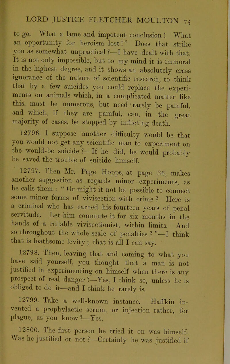 to go. What a lame and impotent conclusion ! What an opportunity for heroism lost! ” Does that strike you as somewhat unpractical ?—I have dealt with that. It is not only impossible, but to my mind it is immoral in the highest degree, and it shows an absolutely crass ignorance of the nature of scientific research, to think that by a few suicides you could replace the experi- ments on animals which, in a complicated matter like this, must be numerous, but need-rarely be painful, and which, if they are painful, can, in the great majority of cases, be stopped by inflicting death. 12796. I suppose another difficulty would be that you would not get any scientific man to experiment on the would-be suicide ?—If he did, he would probably be saved the trouble of suicide himself, 12797. Ihen Mr. Page Hopps, at page 36, makes another suggestion as regards minor experiments, as he calls them : “ Or might it not be possible to connect some minor forms of vivisection with crime ? Here is a criminal who has earned his fourteen years of penal servitude. Let him commute it for six months in the hands of a reliable vivisectionist, within limits. And so throughout the whole scale of 23enalties ? ”—I think that is loathsome levity; that is all I can say, 12798. Then, leaving that and coming to what you have said yourself, you thought that a man is not justified in experimenting on himself when there is any prospect of real danger ?—Yes, I think so, unless he is obliged to do it—and I think he rarely is. 12799. Take a well-known instance. Haflfkin in- vented a prophylactic serum, or injection rather, for plague, as you know ?—Yes. 12800. The first person he tried it on was himself. Was he justified or not ?—Certainly he was justified if