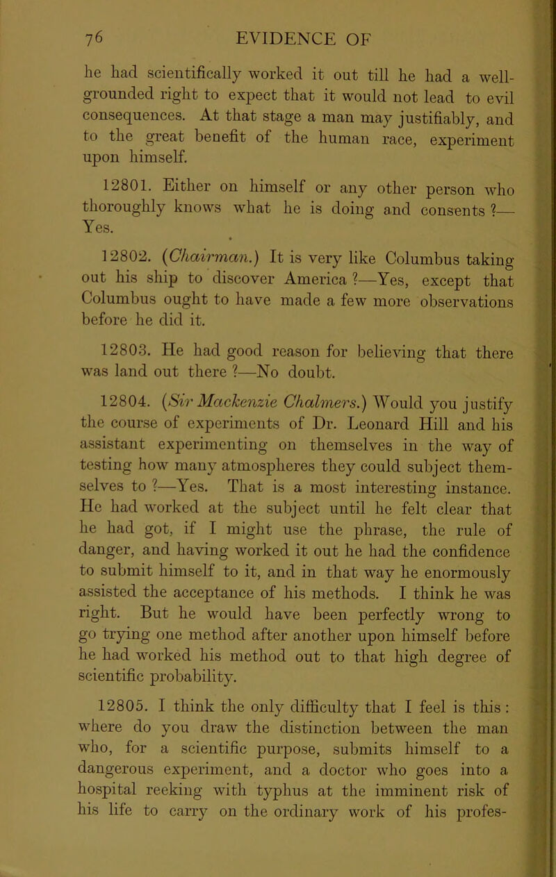 he had scientifically worked it out till he had a well- grounded right to expect that it would not lead to evil consequences. At that stage a man may justifiably, and to the great benefit of the human race, experiment upon himself. 12801. Either on himself or any other person who thoroughly knows what he is doing and consents ^ Yes. 12802. {Chairman.) It is very like Columbus taking out his ship to discover America ?—Yes, except that Columbus ought to have made a few more observations before he did it. 12803. He had good reason for believing that there was land out there ?—No doubt. 12804. {Sir Mackenzie Chalmers.) Would you justify the course of experiments of Dr. Leonard Hill and his assistant experimenting on themselves in the way of testing how many atmospheres they could subject them- selves to ?—Yes. That is a most interesting instance. He had worked at the subject until he felt clear that he had got, if I might use the phrase, the rule of danger, and having worked it out he had the confidence to submit himself to it, and in that way he enormously assisted the acceptance of his methods. I think he was right. But he would have been perfectly wrong to go trying one method after another upon himself before he had worked his method out to that high degree of scientific probability. 12805. I think the only difficulty that I feel is this; where do you draw the distinction between the man who, for a scientific purpose, submits himself to a dangerous experiment, and a doctor who goes into a hospital reeking with typhus at the imminent risk of his life to carry on the ordinary work of his profes- i * 1 ‘ i .J ii I \ \ I