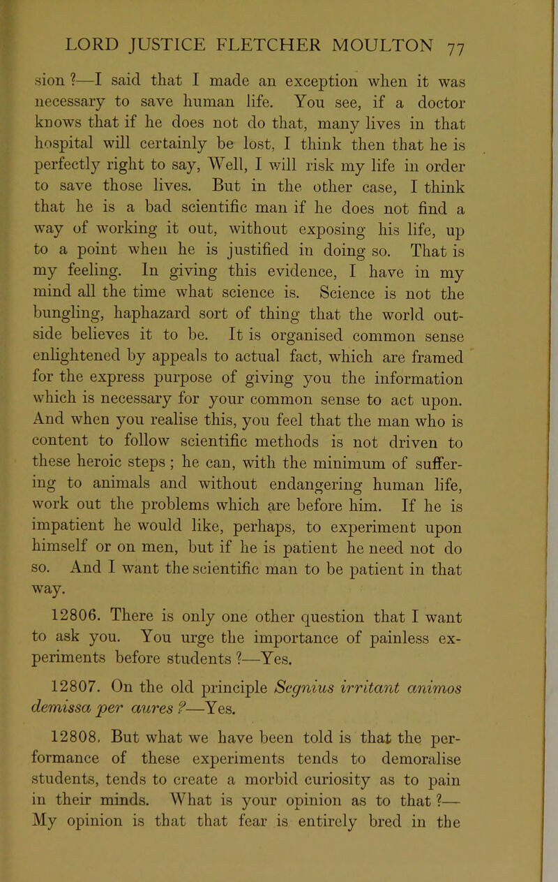 sion ?—I said that I made an exception when it was necessary to save human life. You see, if a doctor kuows that if he does not do that, many lives in that hospital will certainly be lost, I think then that he is perfectly right to say. Well, I will risk my life in order to save those lives. But in the other case, I think that he is a bad scientific man if he does not find a way of working it out, without exposing his life, up to a point when he is justified in doing so. That is my feeling. In giving this evidence, I have in my mind all the time what science is. Science is not the bungling, haphazard sort of thing that the world out- side believes it to be. It is organised common sense enlightened by appeals to actual fact, which are framed for the express purpose of giving you the information which is necessary for your common sense to act upon. And when you realise this, you feel that the man who is content to follow scientific methods is not driven to these heroic steps; he can, with the minimum of suffer- ing to animals and without endangering human life, work out the problems which are before him. If he is impatient he would like, perhaps, to experiment upon himself or on men, but if he is patient he need not do so. And I want the scientific man to be patient in that way. 12806. There is only one other question that I want to ask you. You urge the importance of painless ex- periments before students ?—Yes. 12807. On the old principle Segnius irritant animos demissa per aures ?—Yes. 12808. But what we have been told is that the per- formance of these experiments tends to demoralise students, tends to create a morbid curiosity as to pain in their minds. What is your opinion as to that ?— My opinion is that that fear is entirely bred in the