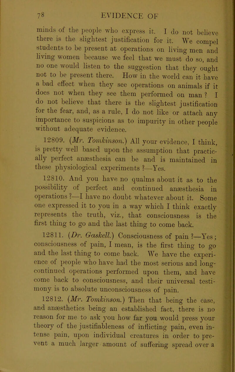 minds of the people who express it. I do not believe there is the slightest justification for it. We compel students to be present at operations on living men and living women because we feel that we must do so, and no one would listen to the suggestion that they ought not to be present there. How in the world can it have a bad effect when they see operations on animals if it does not when they see them performed on man ? I do not believe that there is the slightest justification for the fear, and, as a rule, I do not like or attach any importance to suspicions as to impurity in other people without adequate evidence. 12809. [Mr. Tomhinson.) All your evidence, I think, is pretty well based upon the assumption that practic- ally perfect anmsthesia can be and is maintained in these physiological experiments ?—Yes. 12810. And you have no qualms about it as to the possibility of perfect and continued anaesthesia in operations ?—I have no doubt whatever about it. Some one expressed it to you in a way which I think exactly represents the truth, viz., that consciousness is the first thing to go and the last thing to come back. 12811. [Dr. Gaskell.) Consciousness of pain?—Y^es; consciousness of pain, I mean, is the first thing to go and the last thing to come back. We have the experi- ence of people who have had the most serious and long- continued operations performed upon them, and have come back to consciousness, and their universal testi- mony is to absolute unconsciousness of pain. 12812. [Mr. Tomhinson.) Then that being the case, and anaesthetics being an established fact, there is no reason for me to ask you how far you would press your theory of the justifiableness of inflicting pain, even in- tense pain, upon individual creatures in order to pre- vent a much larger amount of suffering spread over a