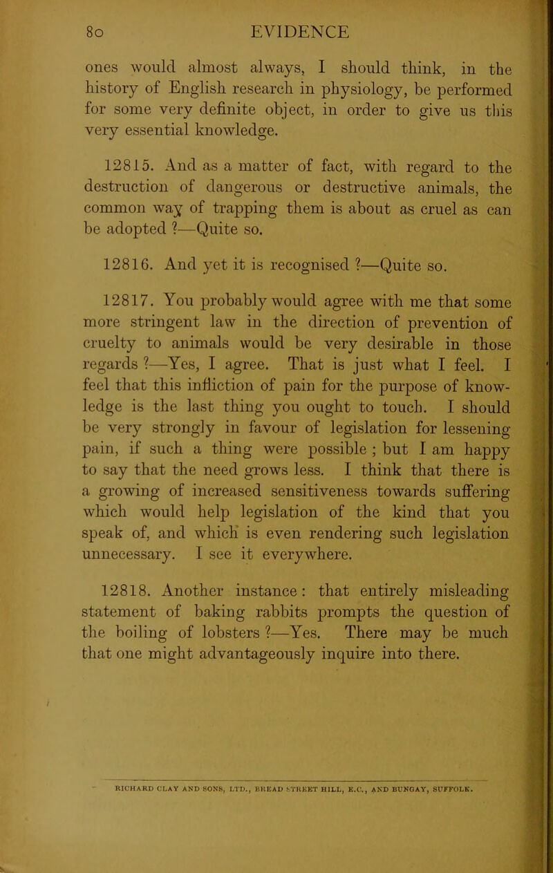 ones would almost always, I should think, in the history of English research in physiology, be performed for some very definite object, in order to give us this very essential knowledge. 12815. And as a matter of fact, with regard to the destruction of dangerous or destructive animals, the common way of trapping them is about as cruel as can be adopted ?—Quite so. 12816. And yet it is recognised ?—Quite so. 12817. You jmobably would agree with me that some more stringent law in the direction of prevention of cruelty to animals would be very desirable in those regards ?—Yes, I agree. That is just what I feel. I feel that this infliction of pain for the ]3urpose of know- ledge is the last thing you ought to touch. I should be very strongly in favour of legislation for lessening pain, if such a thing were possible ; but I am happy to say that the need grows less. I think that there is a growing of increased sensitiveness towards sufifering which would help legislation of the kind that you speak of, and which is even rendering such legislation unnecessary. I see it everywhere. 12818. Another instance: that entirely misleading statement of baking rabbits prompts the question of the boiling of lobsters ?—Yes. There may be much that one might advantageously inquire into there. RICHARD CLAY AND SONS, LTD., BREAD STREET HILL, E.C., AND BUNGAY, SUrFOLB.