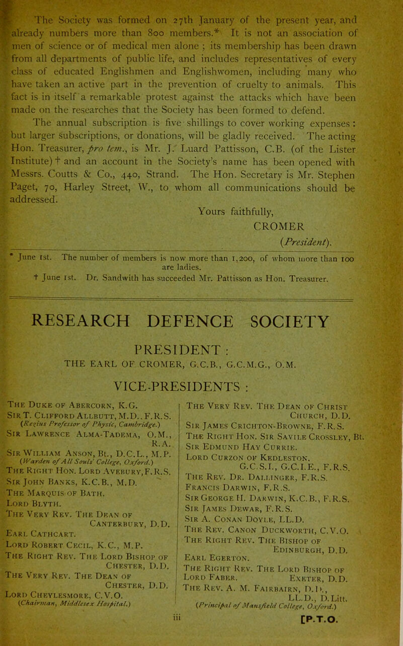 rThe Society was formed on 27 th January of the present year, and already numbers more than 800 members.* It is not an association of V men of science or of medical men alone ; its membership has been drawn ■ from all departments of public life, and includes representatives of every class of educated Englishmen and Englishwomen, including many who have taken an active part in the prevention of cruelty to animals. This fact is in itself a remarkable protest against the attacks which have been made on the researches that the Society has been formed to defend. The annual subscription is five shillings to cover working expenses: but larger subscriptions, or donations, will be gladly received. The acting Hon. Treasurer,*;//., is Mr. J. Luard Pattisson, C.B. (of the Lister Institute) t and an account in the Society’s name has been opened with Messrs. Coutts & Co., 440, Strand. The Hon. Secretary is Mr. Stephen Paget, 70, Harley Street, W., to whom all communications should be addressed. Yours faithfully, CROMER {President). June 1st. The number of members is now more than 1,200, of whom more than too are ladies. t June rst. Dr. Sandwith has succeeded Mr. Pattisson as Hon. Treasurer. RESEARCH DEFENCE SOCIETY PRESIDENT : THE E.\RL OF CROMER, G.C.B., G.C.M.G., O.M. VICE-PRESIDENTS ; The Duke of Abercorn, K.G. Sir T. Clifford Allbutt, M.D.. F.R.S. {Regius Professor of Physic, Cambridge.') Sir Lawrence Alma-Tadema, O.M., R.A. Sir William Anson, Bt., D.C.L., M.P. {yVarden of All Souls' College, Oxford.') The Ric.ht Hon. Lord Avf.burv,F.R..S. Sir John Banks, K.C.B., M.D. The Marquis of Bath. Lord Blyth. The Very Rev. The Dean of Canterbury, D.D. Earl Cathcart. Lord Robert Cecil, K.C., M.P. The Right Rev. The Lord Bishop of Chester, D.D. The Very Rev. The Dean of Chester, D.D. Lord Cheylesmore, C.V.O. (Chairman, Middlesex Hospital.) The Very Rev. The Dean of Christ Church, D.D. Sir James Crichton-Brovvne, F.R.S. The Right Hon. Sir Savii.e Crossley, Bt. Sir Edmund Hay Currie. Lord Curzon of Kedleston. G.C.S.I., G.C.I.E., F.R.S. The Rev. Dr. Dallinger, F.R.S. Francis Darwin, F.R.S. SirGeorgeH. Darwin, K.C.B., F.R.S. Sir James Dewar, F.R.S. Sir a. Conan Doyle, LL.D. The Rev. Canon Duckworth, C.V.O. The Right Rev. The Bishop of Edinburgh, D.D. Earl Egerton. The Right Rev. The Lord Bishop of Lord Faber. Exeter, D.D. The Rev. A. M. Fairbairn, D. |i., LL.D., D.Litt. (Principal of Mansfield College, Oxford.) CP.T.O.