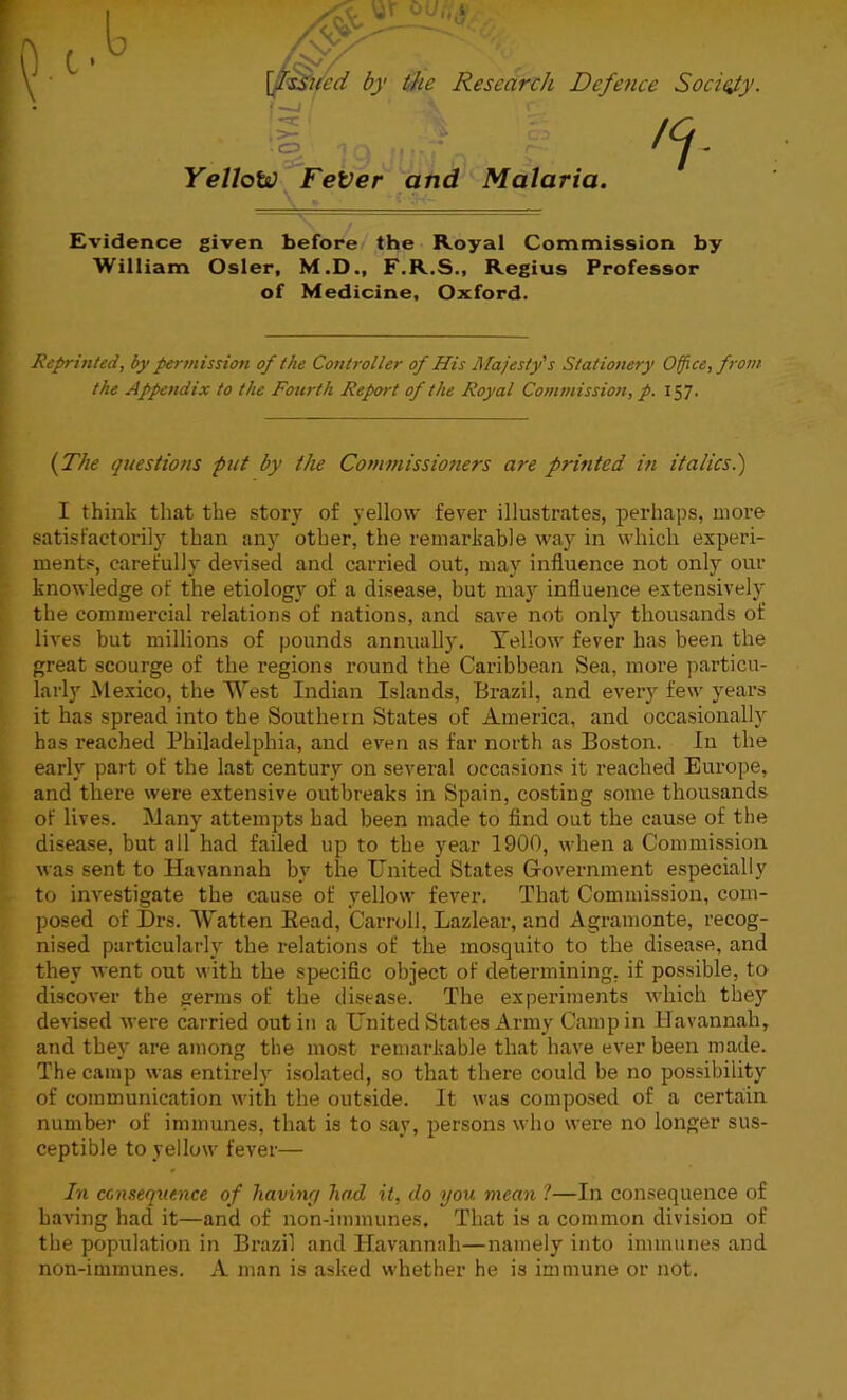 [.Issued by the Research Defence Society. C3 •3i. Yellow FeVer and Malaria. ,ct- Evidence given before the Royal Commission by William Osier, M.D., F.R.S., Regius Professor of Medicine, Oxford. Reprinted, by permission of the Controller of His Majesty's Stationery Office, from the Appendix to the Fourth Report of the Royal Commission, p. 157. (The questions put by the Commissioners are printed in italics.) I think that the story of yellow fever illustrates, perhaps, more satisfactorily than any other, the remarkable way in which experi- ments, carefully devised and carried out, may influence not only our knowledge of the etiology of a disease, but may influence extensively the commercial relations of nations, and save not only thousands of lives but millions of pounds annually. Yellow fever has been the great scourge of the regions round the Caribbean Sea, more particu- larly Mexico, the West Indian Islands, Brazil, and every few years it has spread into the Southern States of America, and occasionally has reached Philadelphia, and even as far north as Boston. In the early part of the last century on several occasions it reached Europe, and there were extensive outbreaks in Spain, costing some thousands of lives. Many attempts had been made to find out the cause of the disease, but all had failed up to the year 1900, when a Commission was sent to Havannah by the United States Government especially to investigate the cause of yellow fever. That Commission, com- posed of Drs. Watten Bead, Carroll, Lazlear, and Agramonte, recog- nised particularly the relations of the mosquito to the disease, and they went out with the specific object of determining, if possible, to discover the germs of the disease. The experiments which they devised were carried out in a United States Army Camp in Havannah, and they are among the most remarkable that have ever been made. The camp was entirely isolated, so that there could be no possibility of communication with the outside. It was composed of a certain number of immunes, that is to say, persons who were no longer sus- ceptible to yellow fever— In consequence of havint/ had it, do you mean i—In consequence of having had it—and of non-immunes. That is a common division of the population in Brazil and Havannah—namely into immunes and non-immunes. A man is asked whether he is immune or not.