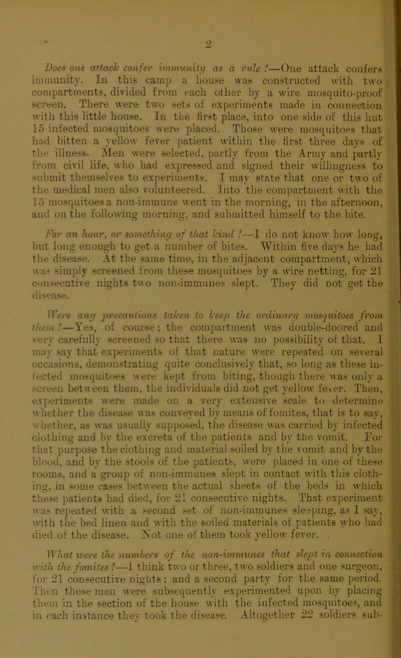 Does one attach confer immunity as a rule ?—One attack confers immunity. In this camp a house was constructed with two compartments, divided from each other by a wire mosquito-proof screen. There were two sets of experiments made in connection with this little house. In the first place, into one side of this hut 15 infected mosquitoes were placed. Those were mosquitoes that had bitten a yellow fever patient within the first three days of the illness. Men were selected, partly from the Army and partly from civil life, who had expressed and signed their willingness to submit themselves to experiments. I may state that one or two of the medical men also volunteered. Into the compartment with the 15 mosquitoes a nou-immune went in the morning, in t he afternoon, and on the following morning, and submitted himself to the bite. For an hour, or somethiny of that hind ?—I do not know how long, but long enough to get a number of bites. Within five days he had the disease. At the same time, in the adjacent compartment, which was simply screened from these mosquitoes by a wire netting, for 21 consecutive nights two non-immunes slept. They did not get the disease. Were any precautions taken to keep the ordinary mosquitoes from them!—Yes, of course; the compartment was double-doored and very carefully screened so that there was no possibility of that. I may say that experiments of that nature were repeated on several occasions, demonstrating quite conclusively that, so long as these in- jected mosquitoes were kept from biting, though there was only a screen between them, the individuals did not get yellow fever. Then, experiments were made on a very extensive scale to determine whether the disease was conveyed by means of fomites, that is to say, whether, as was usually supposed, the disease was carried by infected clothing and by the excreta of the patients and by the vomit. For that purpose the clothing and material soiled by the vomit and by the blood, and by the stools of the patients, were placed in one of these rooms, and a group of non-iinmunes slept in contact with this cloth- ing. in some cases between the actual sheets of the beds in which these patients had died, for 21 consecutive nights. That experiment was repeated with a second set of non-immunes sleeping, as I say, with the bed linen and with the soiled materials of patients who had died of the disease. ISTot one of them took yellow' fever. What were the numbers of tiie non-immunes that slept in connection ivith the fomites ?—1 think two or three, two soldiers and one surgeon, for 21 consecutive nights; and a second party for the same period. Then these men were subsequently experimented upon by placing them in the section of the house with the infected mosquitoes, and in each instance they took the disease. Altogether 22 soldiers sub-