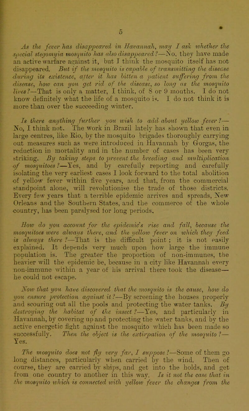 o As the fever has disappeared in Havannah, map I ash whether the special stegomyia mosquito has also disappeared ?—No, they have made an active warfare against it, but J think the mosquito itself has not disappeared. But if the mosquito is capable of transmitting the disease ■during its existence, after it has bitten a patient suffering from the disease, how can you get rid of the disease, so long as the mosquito lives?—That is only a matter, I think, of 8 or 9 months. I do not know definitely what the life of a mosquito is. I do not think it is more than over the succeeding winter. Is there anything further you wish to add about yellow fever ?— No, I think not. The work in Brazil lately has shown that even in large centres, like Rio, by the mosquito brigades thoroughly carrying out measures such as were introduced in Havannah by G-orgas, the reduction in mortality and in the number of cases has been very striking. By taking steps to prevent the breeding and multiplication of mosquitoes ?—Yes, and by carefully reporting and carefully isolating the very earliest cases I look forward to the total abolition of yellow fever within five years, and that, from the commercial standpoint alone, will revolutionise the trade of those districts. Every few years that a terrible epidemic arrives and spreads, New Orleans and the Southern States, and the commerce of the whole oountry, has been paralysed lor long periods. How do you account for the epidemic's rise and fall, because the mosquitoes were ahuays there, and the yellow fever on which they feed is always there ?—That is the difficult point ; it is not easily explained. It depends very much upon how large the immune population is. The greater the proportion of non-immunes, the heavier will the epidemic be, because in a city like Havannah every non-immune within a year of his arrival there took the disease— he could not escape. How that you have discovered that the mosquito is the cause, how do you ensure protection against it ?—By screening the houses properly and scouring out all the pools and protecting the water tanks. By destroying the habitat of the insect ?—Yes, and particularly in Havannah, by covering up and protecting the water tanks, and by the active energetic fight against the mosquito which has been made so successfully. Then the object is the extirpation of the mosquito ?— Yes. The mosquito does not fly very far, I suppose 1—Some of them go long distances, particularly when carried by the wind. Then of course, they are carried by ships, and get into the holds, and get from one country to another in this way. Is it not the case that in the mosquito which is connected ivith yellow fever the changes from the