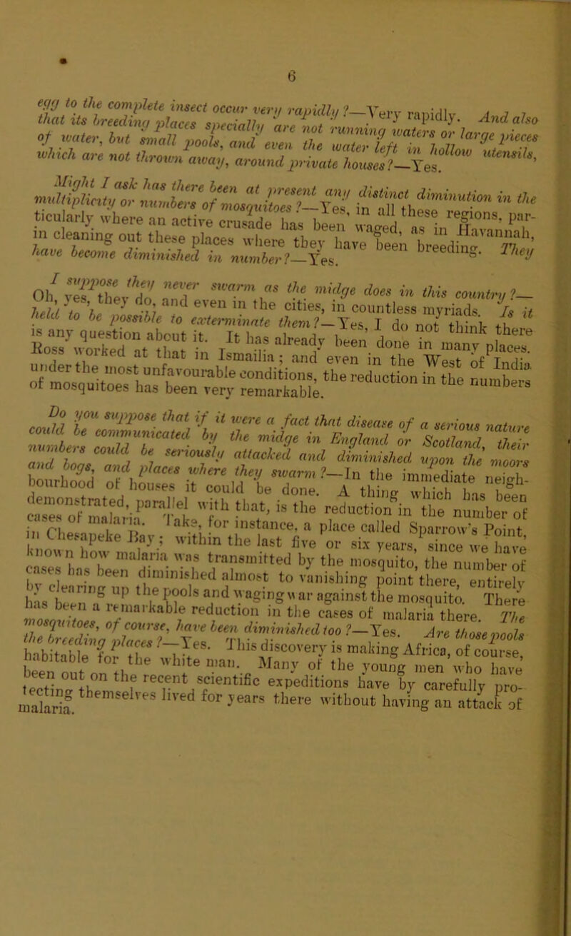 ,r «*,, i„t -jj;X':Sz z rri/tii':zrr Winch are not thrown away, around private h„JJ> Jxes «^tytZ^z:XzX’lZ-iz ^TzlMnutim in *’“ /iaw become diminished in number1 Yes. ^ eiJ Oh Z'ZZU'Z, T *?« >»V Aim in this country ?- ,'i) !f’,*“eJ d°; and e™' in the cities, in countless myriads Is it heir... to be possible to exterminate them?—Yes I do not think th * v=t rsaths “n *>«-—i-™' ” ’ / C , be, s*''0U8ly attacked and diminished upon the moors t“^r’iat,a”,1't 1'h “,at'  ‘he ™d“«« i- “dumber of ,a™‘ 1 ak.9; for instance, a place called Sparrow’s Point n Chesapeke Bay; within the last five or six years since we We Kno« n how malaria was transmitted by the mosquito’, the number of bv coring*™ the nonl1,ed dIm°M t0 vanishi,1S Point there, entirely has h, ‘ .r, 1 1 I V? jnd a£ing ar against the mosquito. There has been a remarkable reduction in the cases of malaria there iZ mosquitoes, of course, have been diminished too ?—Tes. Are those pools Reding places f-Tes. This discovery is making Africa of course £tao„e„n';,'be h!te “*»• Many of the youfg m”’who have on the recent scientific expeditions have by carefullv nro rnaS. emselves lived for J«* there without haying an attack of