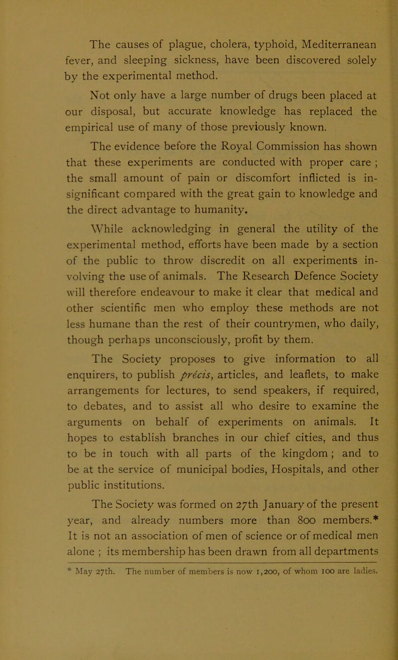 The causes of plague, cholera, typhoid, Mediterranean fever, and sleeping sickness, have been discovered solely by the experimental method. Not only have a large number of drugs been placed at our disposal, but accurate knowledge has replaced the empirical use of many of those previously known. The evidence before the Royal Commission has shown that these experiments are conducted with proper care ; the small amount of pain or discomfort inflicted is in- significant compared with the great gain to knowledge and the direct advantage to humanity. While acknowledging in general the utility of the experimental method, efforts have been made by a section of the public to throw discredit on all experiments in- volving the use of animals. The Research Defence Society will therefore endeavour to make it clear that medical and other scientific men who employ these methods are not less humane than the rest of their countrymen, who daily, though perhaps unconsciously, profit by them. The Society proposes to give information to all enquirers, to publish prtcis, articles, and leaflets, to make arrangements for lectures, to send speakers, if required, to debates, and to assist all who desire to examine the arguments on behalf of experiments on animals. It hopes to establish branches in our chief cities, and thus to be in touch with all parts of the kingdom ; and to be at the service of municipal bodies, Hospitals, and other public institutions. The Society was formed on 27th January of the present year, and already numbers more than 800 members.* It is not an association of men of science or of medical men alone ; its membership has been drawn from all departments * May 27th. The number of members is now 1,200, of whom 100 are ladies.