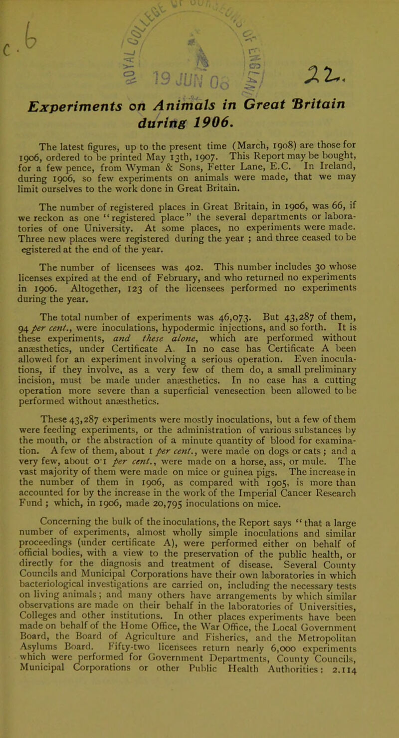0 C-. I-. ^2-. Experiments on Animals in Great Britain during 1906. The latest figures, up to the present time (March, 1908) are those for 1906, ordered to be printed May 13th, 1907. This Report may be bought, for a few pence, from Wyman & Sons, Fetter Lane, E.C. In Ireland, during 1906, so few experiments on animals were made, that we may limit ourselves to the work done in Great Britain. The number of registered places in Great Britain, in 1906, was 66, if we reckon as one “registered place” the several departments or labora- tories of one University. At some places, no experiments were made. Three new places were registered during the year ; and three ceased to be egistered at the end of the year. The number of licensees was 402. This number includes 30 whose licenses expired at the end of February, and who returned no experiments in 1906. Altogether, 123 of the licensees performed no experiments during the year. The total number of experiments was 46,073. But 43,287 of them, 94 per cent., were inoculations, hypodermic injections, and so forth. It is these experiments, and these alone, which are performed without anaesthetics, under Certificate A. In no case has Certificate A been allowed for an experiment involving a serious operation. Even inocula- tions, if they involve, as a very few of them do, a small preliminary incision, must be made under anaesthetics. In no case has a cutting operation more severe than a superficial venesection been allowed to be performed without anaesthetics. These 43,287 experiments were mostly inoculations, but a few of them were feeding experiments, or the administration of various substances by the mouth, or the abstraction of a minute quantity of blood for examina- tion. A few of them, about i per cent., were made on dogs or cats ; and a very few, about O'l per cent., were made on a horse, ass, or mule. The vast majority of them were made on mice or guinea pigs. The increase in the number of them in 1906, as compared with 1905, is more than accounted for by the increase in the work of the Imperial Cancer Research Fund ; which, in 1906, made 20,795 inoculations on mice. Concerning the bulk of the inoculations, the Report says “ that a large number of experiments, almost wholly simple inoculations and similar proceedings (under certificate A), were performed either on behalf of official bodies, with a view to the preservation of the public health, or directly for the diagnosis and treatment of disease. Several County Councils and Municipal Corporations have their own laboratories in which bacteriological investigations are carried on, including the necessary tests on living animals; and many others have arrangements by which similar observations are made on their behalf in the laboratories of Universities, Colleges and other institutions. In other places experiments have been made on behalf of the Home Office, the War Office, the Local Government Board, the Board of Agriculture and Fisheries, and the Metropolitan Asylums Board. Fifty-two licensees return nearly 6,000 experiments which were performed for Government Departments, County Councils, Municipal Corporations or other Public Health Authorities; 2.114