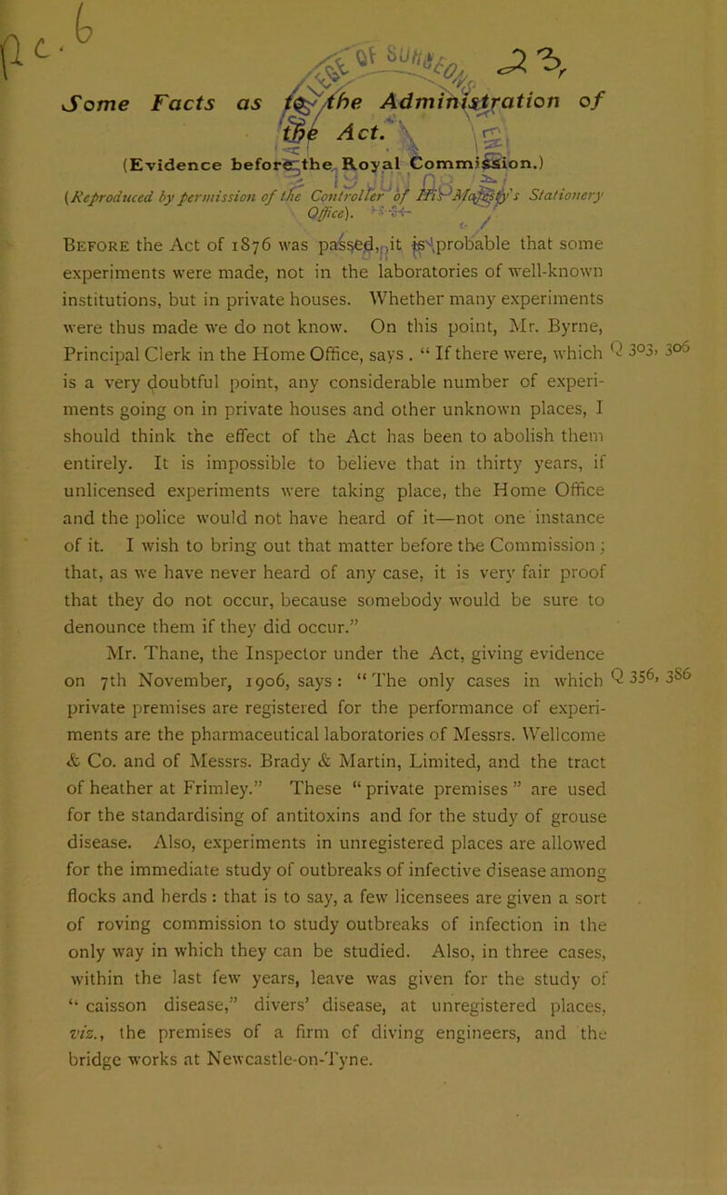 Some Facts as Before the Act of 1876 was passed,, .it isHprobable that some experiments were made, not in the laboratories of well-known institutions, but in private houses. Whether many experiments were thus made we do not know. On this point, Mr. Byrne, Principal Clerk in the Home Office, says . “ If there were, which (2 3°3> 3°3 is a very doubtful point, any considerable number of experi- ments going on in private houses and other unknown places, I should think the effect of the Act has been to abolish them entirely. It is impossible to believe that in thirty years, if unlicensed experiments were taking place, the Home Office and the police would not have heard of it—not one instance of it. I wish to bring out that matter before the Commission : that, as we have never heard of any case, it is very fair proof that they do not occur, because somebody would be sure to denounce them if they did occur.” Mr. Thane, the Inspector under the Act, giving evidence on 7 th November, 1906, says: “The only cases in which Q 3SC 3s6 private premises are registered for the performance of experi- ments are the pharmaceutical laboratories of Messrs. Wellcome & Co. and of Messrs. Brady & Martin, Limited, and the tract of heather at Frimley.” These “ private premises ” are used for the standardising of antitoxins and for the study of grouse disease. Also, experiments in unregistered places are allowed for the immediate study of outbreaks of infective disease among flocks and herds: that is to say, a few licensees are given a sort of roving commission to study outbreaks of infection in the only way in which they can be studied. Also, in three cases, within the last few years, leave was given for the study of “ caisson disease,” divers’ disease, at unregistered places, viz., the premises of a firm of diving engineers, and the bridge works at Newcastle-on-Tyne.