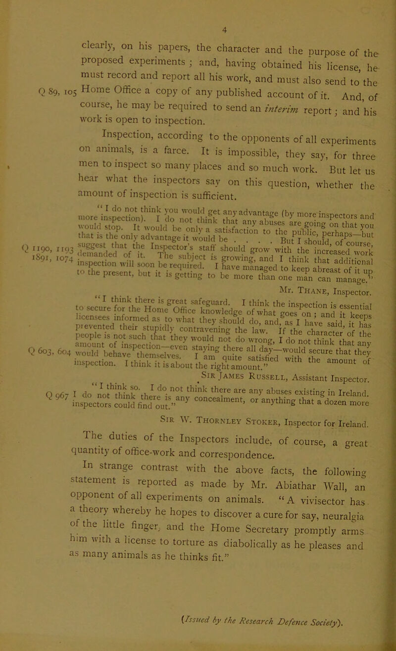 clearly, on his papers, the character and the purpose of the proposed experiments ; and, having obtained his license, he must record and report all his work, and must also send to the Q S9, 105 Home Office a copy of any published account of it. And of course, he maybe required to send an interim report; and his work is open to inspection. Inspection, according to the opponents of all experiments on animals, is a farce. It is impossible, they say, for three men to inspect so many places and so much work. But let us hear what the inspectors say on this question, whether the amount of inspection is sufficient. tl.at is the only advantage it would be . . Rut I should <2 *>. '.'3 SSBrtVfc ’XW f ”°M ,S9'' -»i»Te„io„ A K.3S? 1 si fSfcS tt> .he present, bn. is getting be „,ore one Z, ™lge « Mr. Thane, Inspector. I think the inspection is essential 1 f l T f 11 1. _ It ■ licensees informed as to what they should do »nd / ,ke,ePs pi evented their stupidly contravening the law. If the character of the people is not such that they would not do wrong I do L S W Q 603, 60. ™„lT beLve^lmsei;.'™ I'™5 th',e secure that ,h”J ,SIR Tames Russell, Assistant Inspector, n nA- T do' 'i , 1 do. not think there are any abuses existing in Ireland Q9,i' orV^.h« .*.££££ Sir A . Thornley Stoker, Inspector for Ireland. I he duties of the Inspectors include, of course, a great quantity of office-work and correspondence. In strange contrast with the above facts, the following statement is reported as made by Mr. Abiathar Wall, an opponent of all experiments on animals. “A vivisector has a theoiy whereby he hopes to discover a cure for say, neuralgia of the little finger, and the Home Secretary promptly arms him with a license to torture as diabolically as he pleases and as many animals as he thinks fit.” (Issued by the Research Defence Society).