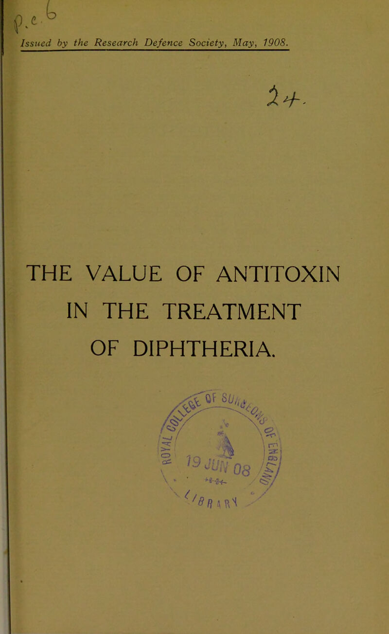 Issued by the Research Defence Society, May, 1908. THE VALUE OF ANTITOXIN IN THE TREATMENT OF DIPHTHERIA. o