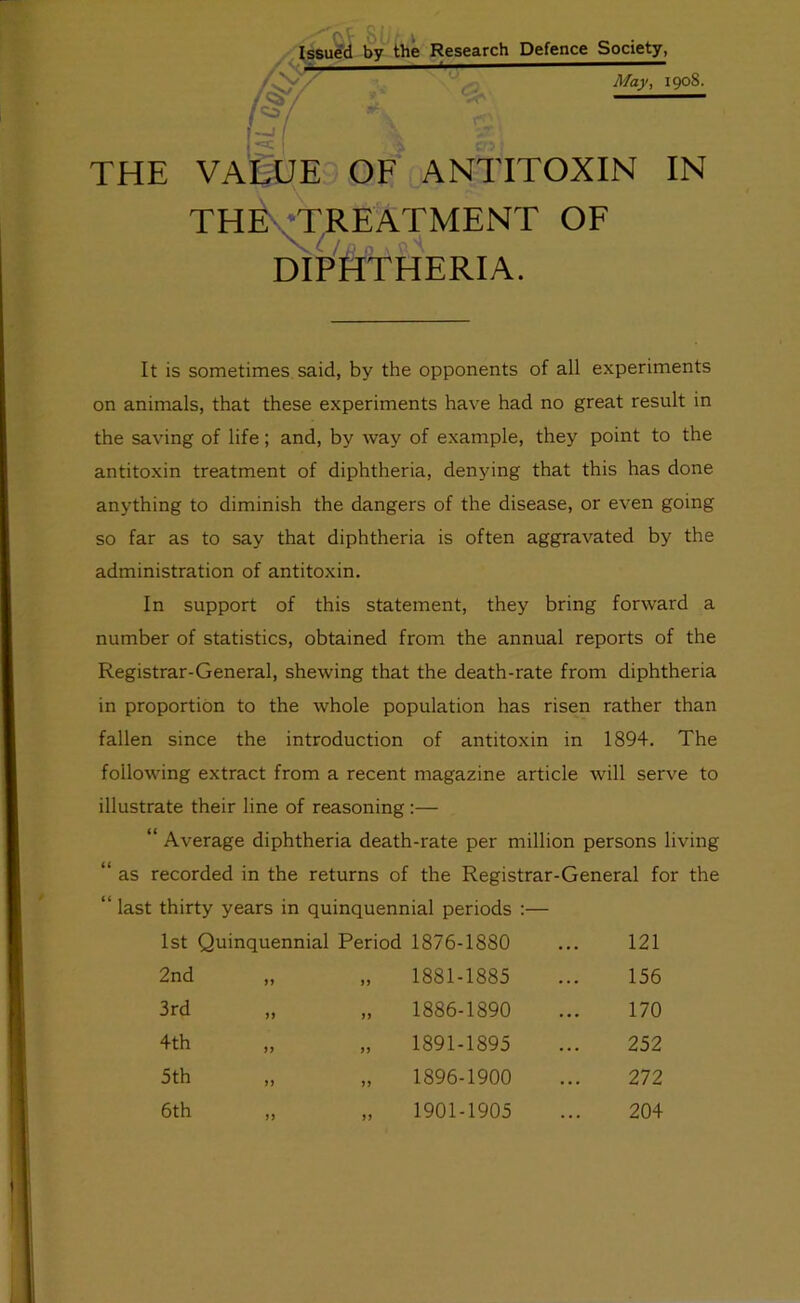 Defence Society, May, 1908. THE VAIiJE OF ANTITOXIN IN THE •TREATMENT OF dip'htheria. It is sometimes said, by the opponents of all experiments on animals, that these experiments have had no great result in the saving of life; and, by way of example, they point to the antitoxin treatment of diphtheria, denying that this has done anything to diminish the dangers of the disease, or even going so far as to say that diphtheria is often aggravated by the administration of antitoxin. In support of this statement, they bring forward a number of statistics, obtained from the annual reports of the Registrar-General, shewing that the death-rate from diphtheria in proportion to the whole population has risen rather than fallen since the introduction of antitoxin in 1894. The following extract from a recent magazine article will serve to illustrate their line of reasoning:— “ Average diphtheria death-rate per million persons living “ as recorded in the returns of the Registrar-General for the “ last thirty years in quinquennial periods ;— 1st Quinquennial Period 1876-1880 ... 121 2nd „ n 1881-1885 • . 156 3rd 1886-1890 . . 170 4th 1891-1895 . . 252 5th >> 1896-1900 . . 272 6th „ n 1901-1905 ... 204