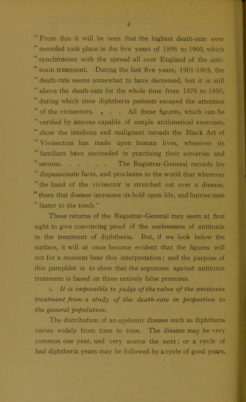 From this it will be seen that the highest death-rate ever ‘ recorded took place in the five years of 1896 to 1900, which ‘ synchronises with the spread all over England of the anti- ‘ toxin treatment. During the last five years, 1901-1905, the ‘ death-rate seems somewhat to have decreased, but it is still ‘ above the death-rate for the whole time from 1876 to 1890, ‘ during which time diphtheria patients escaped the attention ‘ of the vivisectors. . . . All these figures, which can be ‘ verified by anyone capable of simple arithmetical exercises, ‘ show the insidious and malignant inroads the Black Art of ‘ Vivisection has made upon human lives, wherever its ‘ familiars have succeeded in practising their sorceries and ‘ serums The Registrar-General records his ‘ dispassionate facts, and proclaims to the world that wherever ‘ the hand of the vivisector is stretched out over a disease, ‘ there that disease increases its hold upon life, and hurries men “ faster to the tomb.” These returns of the Registrar-General may seem at first sight to give convincing proof of the uselessness of antitoxin in the treatment of diphtheria. But, if we look below the surface, it will at once become evident that the figures will not for a moment bear this interpretation; and the purpose of this pamphlet is to show that the argument against antitoxin treatment is based on three entirely false premises. i. It is impossible to judge of the value of the antitoxin treatment from a study of the death-rate in proportion to the general population. The distribution of an epidemic disease such as diphtheria varies widely from time to time. The disease may be very common one year, and very scarce the next; or a cycle of bad diphtheria years may be followed by a cycle of good years.