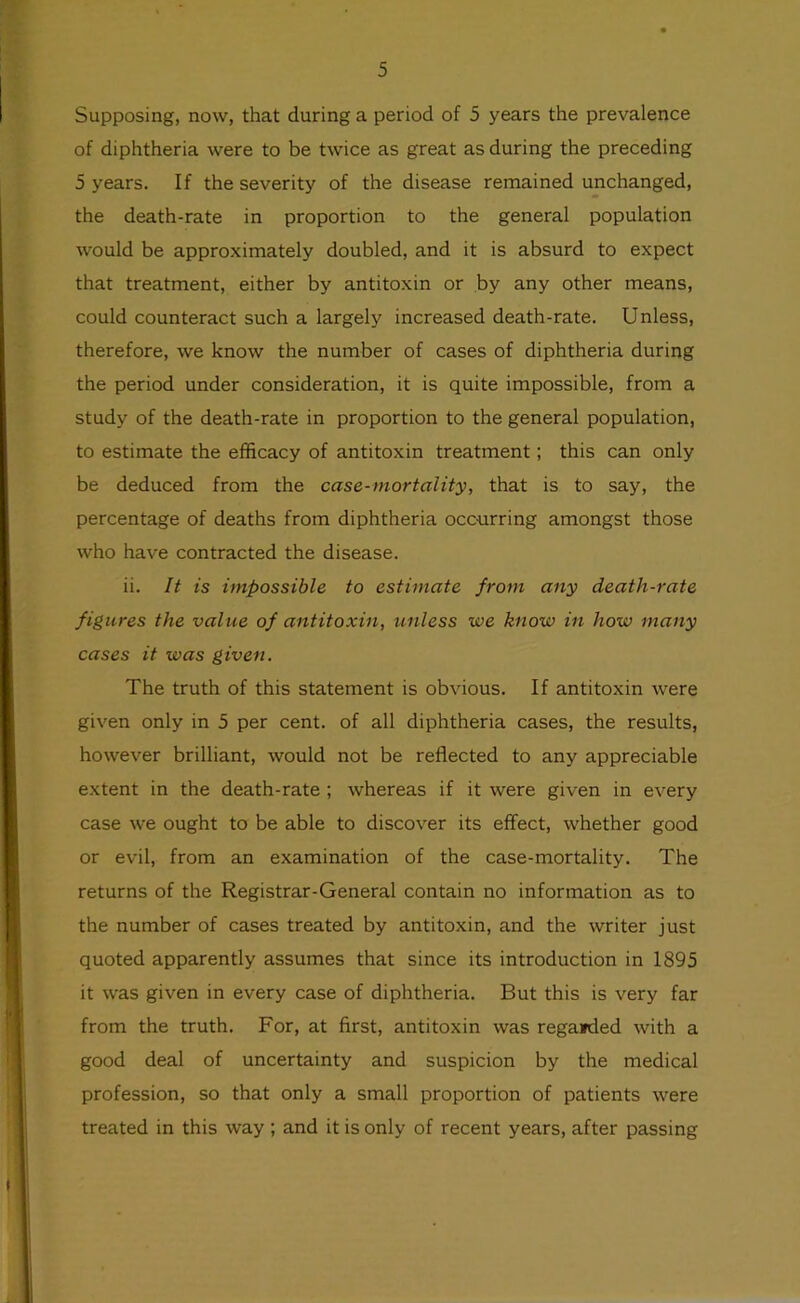 Supposing, now, that during a period of 5 years the prevalence of diphtheria were to be twice as great as during the preceding 5 years. If the severity of the disease remained unchanged, the death-rate in proportion to the general population would be approximately doubled, and it is absurd to expect that treatment, either by antitoxin or by any other means, could counteract such a largely increased death-rate. Unless, therefore, we know the number of cases of diphtheria during the period under consideration, it is quite impossible, from a study of the death-rate in proportion to the general population, to estimate the efficacy of antitoxin treatment; this can only be deduced from the case-mortality, that is to say, the percentage of deaths from diphtheria occ-urring amongst those who have contracted the disease. ii. It is impossible to estimate from any death-rate figures the value of antitoxin, unless we know in how many cases it was given. The truth of this statement is obvious. If antitoxin were given only in 5 per cent, of all diphtheria cases, the results, however brilliant, would not be reflected to any appreciable extent in the death-rate; whereas if it were given in every case we ought to be able to discover its effect, whether good or evil, from an examination of the case-mortality. The returns of the Registrar-General contain no information as to the number of cases treated by antitoxin, and the writer just quoted apparently assumes that since its introduction in 1895 it was given in every case of diphtheria. But this is very far from the truth. For, at first, antitoxin was reganded with a good deal of uncertainty and suspicion by the medical profession, so that only a small proportion of patients were treated in this way ; and it is only of recent years, after passing