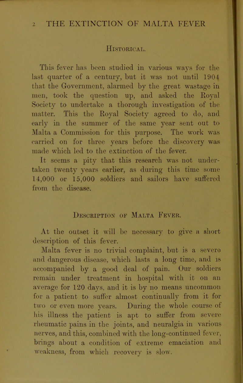 Historical. This fever has been studied in various waj's for the last quarter of a century, but it was not until 1904 that the Government, alarmed by the great wastage in men, took the question up, and asked the Royal Society to undertake a thorough investigation of tlie matter. This the Royal Societ}’ agreed to do, and early in the summer of the same year sent out to Malta a Commission for this purpose. The work was carried on for three years before the discovery was made which led to the extinction of the fever. It seems a pity that this re.search was not under- taken twenty years earlier, as during this time some 14,000 or 15,000 soldiers and sailors have suffered from the disease. Hescriptiox of Malta Fever. At the outset it will be necessary to give a short description of this fever. jMalta fever is no trivial complaint, but is a severe and dangerous disease, which lasts a long time, and is accompanied by a good deal of pain. Our soldiers remain under treatment in hospital with it on an average for 120 days, and it is by no means uncommon for a patient to suffer almost continually from it for two or even more years. During the whole course of his illness the patient is apt to suffer from severe rheumatic pains in the joints, and neuralgia in various nerves, and this, combined with the long-continued fever, brings about a condition of extreme emaciation and weakness, from which recovery is slow.