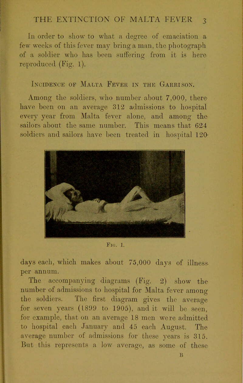 In order to show to what a des^ree of emaciation a few weeks of this fever may bring a man, the piiotograph of a soldier who has been sutferino- from it is here O reproduced (Fig. 1). Incidence of Malta Fever in the Garrison. Among the soldiers, who number about 7,000, there' have been on an average 312 admissions to hospital every year from Malta fever alone, and among the sailors about the same number. This means that 624 soldiers and sailors have been treated in hospital 120' Fio. I. days each, which makes about 75,000 days of illnes.s- per annum. The accompanying diagrams (Fig. 2) show the number of admissions to hospital for Malta fever among the soldiers. The first diagram gives the average for seven years (L890 to 1905), audit will be seen, for example, that on an average 18 men were admitted to hospital each January and 45 each August. The average number of admissions for these years is 315. But this represents a low average, as some of these B