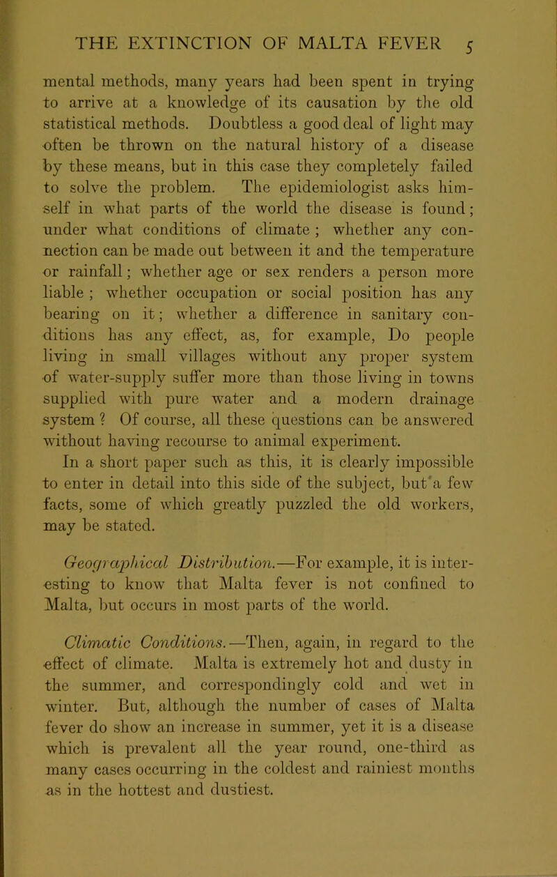 mental methods, many years had been spent in trying to arrive at a knowledge of its causation by tlie old statistical methods. Doubtless a good deal of light may often be thrown on the natural history of a disease by these means, but in this case they completely failed to solve the problem. The epidemiologist asks him- self in what parts of the world the disease is found; under what conditions of climate ; whether any con- nection can be made out between it and the temperature or rainfall; whether age or sex renders a person more liable ; whether occupation or social position has any bearing on it; whether a difference in sanitary con- ditions has any effect, as, for example. Do people living in small villages without any proper system ■of water-supply suffer more than those living in towns supplied with pure water and a modern drainage system ? Of course, all these questions can be answered without having recourse to animal experiment. In a short paper such as this, it is clearly impossible to enter in detail into this side of the subject, but'a few facts, some of which greatly puzzled the old workers, may be stated. Geogrcqjhical Distribution.—For example, it is iuter- ■esting to know that Malta fever is not confined to Malta, but occurs in most parts of the world. Climatic Conditions.—Then, again, in regard to the ■effect of climate. Malta is extremely hot and dusty in the summer, and correspondingly cold and wet in winter. But, although the number of cases of Malta fever do show an increase in summer, yet it is a disease which is prevalent all the year round, one-third as many cases occurring in the coldest and rainiest months as in the hottest and dustiest.