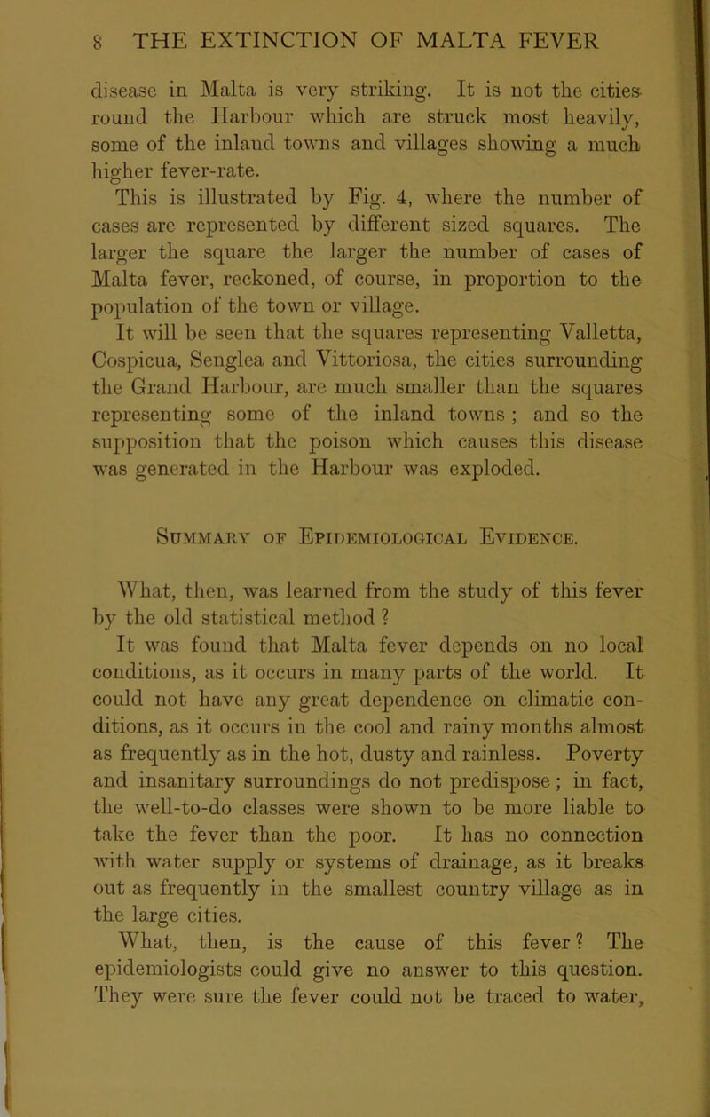 disease in Malta is veiy striking. It is not the cities- round the Harbour which are struck most heavily, some of the inland towns and villages showing a much higher fever-rate. This is illustrated by Fig. 4, where the number of cases are represented by different sized squares. The larger the square the larger the number of cases of Malta fever, reckoned, of course, in proportion to the population of the town or village. It will be seen that the squares representing Valletta, Cospicua, Senglea and Vittoriosa, the cities surrounding the Grand Harbour, are much smaller than the squares representing some of the inland towns; and so the supposition that the poison which causes this disease was generated in the Harbour was exploded. Summary of Epidemiological Evidence. What, then, was learned from the study of this fever by the old statistical method ? It was found that Malta fever depends on no local conditions, as it occurs in many parts of the world. It could not have any great dependence on climatic con- ditions, as it occurs in the cool and rainy months almost as frequently as in the hot, dusty and rainless. Poverty and insanitary surroundings do not predispose; in fact, the well-to-do classes were shown to be more liable to take the fever than the poor. It has no connection with water supply or systems of drainage, as it breaks out as frequently in the smallest country village as in the large cities. What, then, is the cause of this fever ? The epidemiologists could give no answer to this question. They were sure the fever could not be traced to water.