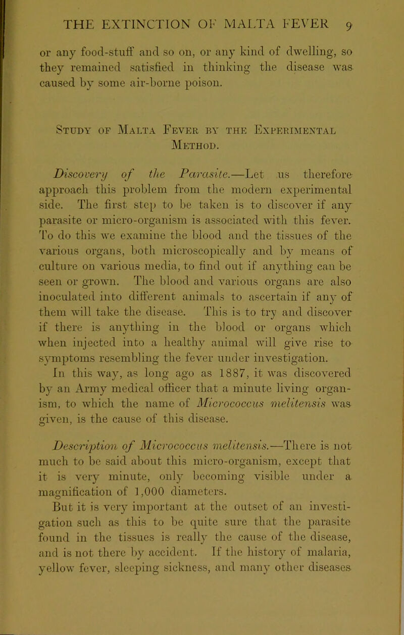 or any food-stuff and so on, or any kind of dwelling, so they remained satisfied in thinking the disease was caused by some air-borne poison. Study of Malta Fever by the Experimental Mi:thod. Discovery of the Parasite.—Let us therefore approach this problem from the modern experimental side. The first step to be taken is to discover if any parasite or micro-organism is associated with this fever. To do this we examine the blood and the tissues of the various organs, Ijoth microscopicall}^ and by means of culture on various media, to find out if anything can be seen or grown. The blood and various organs are also inoculated into different animals to ascertain if any of them will take the disease. This is to try and discover if there is anything in the blood or organs which when injected into a healthy animal will give rise to symptoms resembling the fever under investigation. In this way, as long ago as 1887, it was discovered by an Army medical officer that a minute living organ- ism, to which the name of Micrococcus melitensis was given, is the cause of this disease. Description of Micrococcus melitensis.—There is not much to be said about this micro-organism, except that it is very minute, onl} becoming visible under a magnification of 1,000 diameters. But it is vciy important at the outset of an investi- gation such as this to be quite sure that the parasite found in the tissues is really the cause of the disease, and is not there liy accident. If the histoiy of malaria, yellow fever, sleeping sickness, and many othci’ diseases