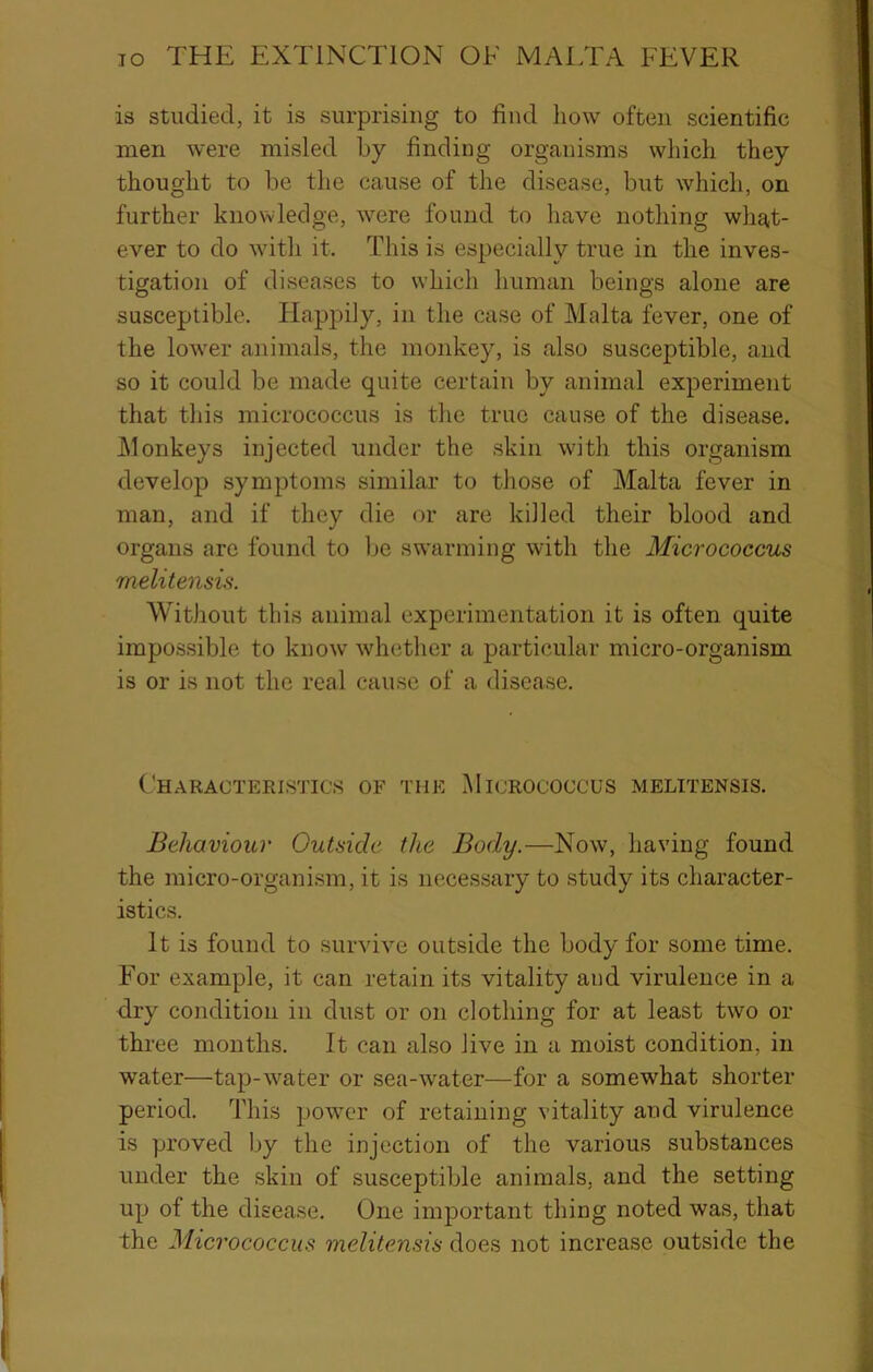 is studied, it is surprising to find how often scientific men were misled by finding organisms which they thought to be the cause of the disease, but which, on further knowledge, were found to have nothing what- ever to do with it. This is especially true in the inves- tigation of diseases to which human beings alone are susceptible. Happily, in the case of Malta fever, one of the lower animals, the monkey, is also susceptible, and so it could be made quite certain by animal experiment that this micrococcus is the true cause of the disease. J\lonkeys injected under the skin with this organism develop symptoms similar to those of Malta fever in man, and if they die or are killed their blood and organs are found to be swarming with the Micrococcus melitensis. Without this animal experimentation it is often quite impossible to know whether a particular micro-organism is or is not the real cause of a disease. Characteristics of the Micrococcus melitensis. Behaviour Outside the Body.—Now, having found the micro-organism, it is necessary to study its character- istics. It is found to survive outside the body for some time. For example, it can retain its vitality and virulence in a dry condition in dust or on clothing for at least two or three months. It can also live in a moist condition, in water—tap-water or sea-water—for a somewhat shorter period. This power of retaining vitality and virulence is proved by the injection of the various substances under the skin of susceptible animals, and the setting up of the disease. One important thing noted was, that the Micrococcus melitensis does not increase outside the