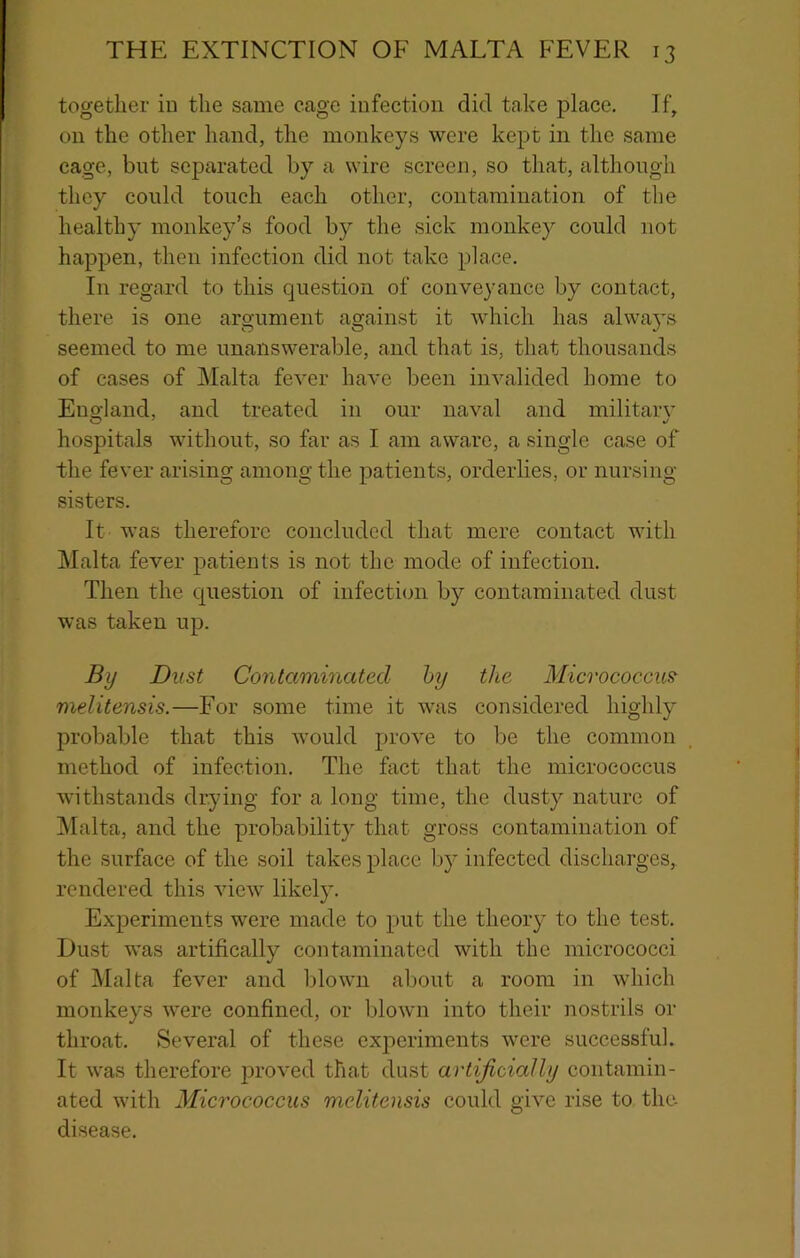 together iii the same cage infection did take place. If, on the other hand, the monkeys were kept in the same cage, but separated by a wire screen, so that, although they could touch each other, contamination of the healthy monkey’s food by the sick monkey could not happen, then infection did not take place. In regard to this question of conveyance by contact, there is one argument against it which has alwa5’s seemed to me unanswerable, and that is, that thousands of cases of Malta fever have been invalided home to England, and treated in our naval and military hospitals without, so far as I am aware, a single case of the fever arising among the patients, orderlies, or nursing sisters. It was therefore concluded that mere contact with Malta fever patients is not the mode of infection. Then the question of infectiem by contaminated dust was taken up. By Dvst Contaminated hy the Micrococcus^ melitensis.—For some time it was considered highly probable that this would prove to be the common method of infection. The fact that the micrococcus withstands drying for a long time, the dusty nature of Malta, and the probability that gross contamination of the surface of the soil takes place by infected discharges, rendered this view likely. Experiments were made to j)ut the theory to the test. Dust was artifically contaminated with the micrococci of Malta fever and blown about a room in which monkeys were confined, or blown into their nostrils or throat. Several of these experiments were successful. It was therefore proved that dust artificially contamin- ated with Micrococcus melitensis could give rise to the- disease.