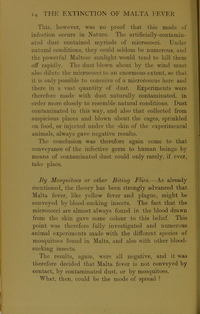 This, however, was no proof that this mode of infection occurs in Nature. The artificially-contamin- ated dust contained myriads of micrococci. Under natural conditions, they could seldom be numerous, and the powerful Maltese sunlight would tend to kill them off rapidly. The dust blown about by the wind must also dilute the micrococci to an enormous extent, so that it is only possible to conceive of a micrococcus here and there in a vast quantity of dust. Experiments were therefore made with dust naturall}?' contaminated, in order more closely to resemble natural conditions. Dust contaminated in this way, and also that collected from suspicious places and blown about the cages, sprinkled on food, or injected under the skin of the experimental animals, always gave negative results. The conclusion was therefore again come to that conveyance of the infective germ to human beings by means of contaminated dust could only rarely, if ever, take place. By Mosquitoes or other Biting Flies.—As already mentioned, the theory has been strongly advanced that Malta fever, like yellow fever and plague, might be conveyed by blood-sucking insects. The fact that the micrococci are almost always found in the blood drawn from the skin gave some colour to this belief. This point was therefore fully investigated and numerous animal experiments made with the different species of mosquitoes found in Malta, and also with other blood- sucking insects. The results, again, were all negative, and it was therefore decided that Malta fever is not conveyed by -contact, by contaminated dust, or by mosquitoes. What, then, could be the mode of spread ?