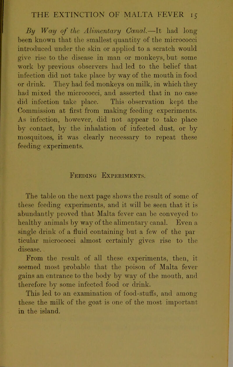 By Way of the Alimentary Canal.—It had long been known that the smallest quantity of the micrococci introduced under the skin or applied to a scratch would give rise to the disease in man or monkeys, but some work by previous observers had led to the belief that infection did not take place by way of the mouth in food or drink. They had fed monkeys on milk, in which they had mixed the micrococci, and asserted that in no case did infection take place. This observation kept the Commission at first from making feeding experiments. As infection, however, did not appear to take place by contact, by the inhalation of infected dust, or by mosquitoes, it was clearly necessary to repeat these feeding experiments. Feeding Experiments. The table on the next page shows the result of some of these feeding experiments, and it will be seen that it is abundantly proved that Malta fever can be conveyed to healthy a nimals by way of the alimentary canal. Even a single drink of a fluid containing but a few of the par ticular micrococci almost certainly gives rise to the disease. From the result of all these experiments, then, it seemed most probable that the poison of Malta fever gains an entrance to the body by way of the mouth, and therefore by some infected food or drink. This led to an examination of food-stuff's, and among these the milk of the goat is one of the most important in the island.