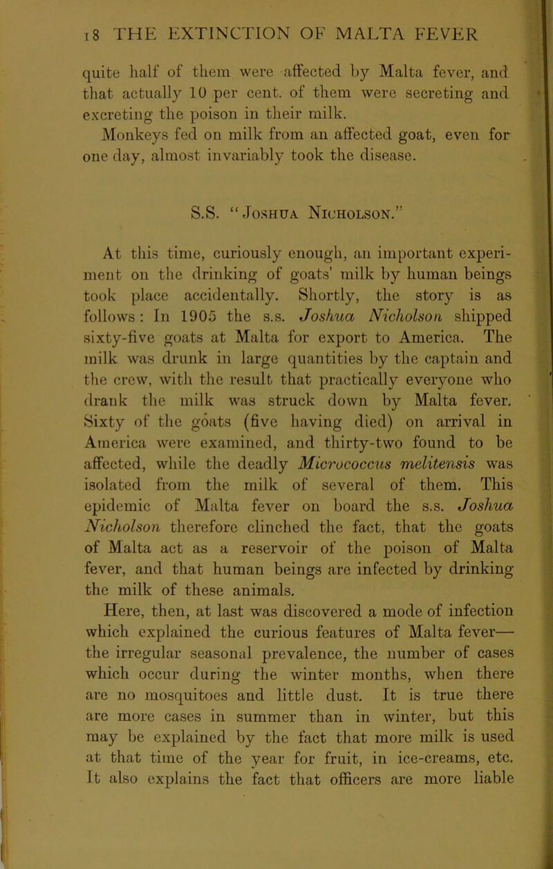 quite half of them were affected by Malta fever, and that actually 10 per cent, of them were secreting and excreting the poison in their milk. Monkeys fed on milk from an affected goat, even for one day, almost invariably took the disease. S.S. “Jo.sHUA Nicholson.” At this time, curiously enough, an important experi- ment on the drinking of goats’ milk by human beings took place accidentally. Shortly, the story is as follows: In 1905 the s.s. Joshua Nicholson shipped sixty-five goats at Malta for export to America. The milk was drunk in large quantities by the captain and the crew, with the result that practically eveiyone who drank the milk was struck down by Malta fever. Sixty of the goats (five having died) on arrival in America were examined, and thirty-two found to be affected, while the deadly Micrococcus mclitensis was isolated from the milk of several of them. This epidemic of Malta fever on board the s.s. Joshua Nicholson therefore clinched the fact, that the goats of Malta act as a reservoir of the poison of Malta fever, and that human beings are infected by drinking the milk of these animals. Here, then, at last was discovered a mode of infection which explained the curious features of Malta fever— the irregular seasonal prevalence, the number of cases which occur during the winter months, when there are no mosquitoes and little dust. It is true there are more cases in summer than in winter, but this may be explained by the fact that more milk is used at that time of the year for fruit, in ice-creams, etc. It also explains the fact that officers are more liable