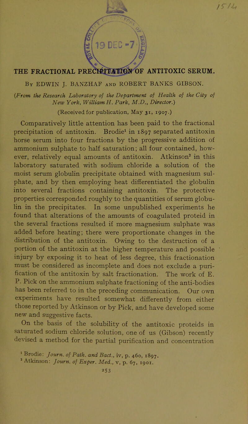 /5 /4 By EDWIN J. BANZHAF and ROBERT BANKS GIBSON. {From the Research Laboratory of the Department of Health of the City of New York, William H. Park, M.D., Director.) (Received for publication, May 31, 1907.) Comparatively little attention has been paid to the fractional precipitation of antitoxin. Brodie^ in 1897 separated antitoxin horse serum into four fractions by the progressive addition of ammonium sulphate to half saturation; all four contained, how- ever, relatively equal amounts of antitoxin. Atkinson* in this laboratory saturated with sodium chloride a solution of the moist serum globulin precipitate obtained with magnesium sul- phate, and by then employing heat differentiated the globulin into several fractions containing antitoxin. The protective properties corresponded roughly to the quantities of serum globu- lin in the precipitates. In some unpublished experiments he found that alterations of the amounts of coagulated proteid in the several fractions resulted if more magnesium sulphate was added before heating; there were proportionate changes in the distribution of the antitoxin. Owing to the destruction of a portion of the antitoxin at the higher temperature and possible injury by exposing it to heat of less degree, this fractionation must be considered as incomplete and does not exclude a puri- fication of the antitoxin by salt fractionation. The work of E. P. Pick on the ammonium sulphate fractioning of the anti-bodies has been referred to in the preceding communication. Our own experiments have resulted somewhat differently from either those reported by Atkinson or by Pick, and have developed some new and suggestive facts. On the basis of the solubility of the antitoxic proteids in saturated sodium chloride solution, one of us (Gibson) recently devised a method for the partial purification and concentration ' Brodie: Journ. of Path, and Pact., iv, p. 460, 1897. ’ Atkinson: Journ. of Exper. Med., v, p. 67, 1901.