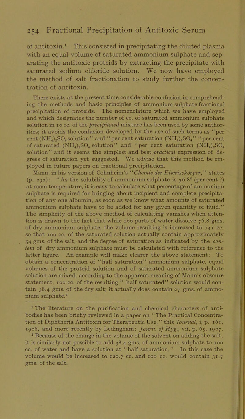 of antitoxin.' This consisted in precipitating the diluted plasma with an equal volume of saturated ammonium sulphate and sep- arating the antitoxic proteids by extracting the precipitate with saturated sodium chloride solution. We now have employed the method of salt fractionation to study further the concen- tration of antitoxin. There exists at the present time considerable confusion in comprehend- ing the methods and basic principles of ammonium sulphate fractional precipitation of proteids. The nomenclature which we have employed and which designates the number of cc. of saturated ammonium sulphate solution in lo cc. of the precipitated mixture has been used by some author- ities; it avoids the confusion developed by the use of such terms as “per cent (NHJ2SO4solution” and “per cent saturation (NHJjSO^” “per cent of saturated (NH4)jS04 solution” and “per cent saturation (NH4)jS04 solution” and it seems the simplest and hest practical expression of de- grees of saturation yet suggested. We advise that this method be em- ployed in future papers on fractional precipitation. Mann, in his version of Cohnheim’s “ Chemie der Eiweisskorper,” states (p. 292): “As the solubility of ammonium sulphate is 76.8° (percent ?) at room temperature, it is easy to calculate what percentage of ammonium sulphate is required for bringing about incipient and complete precipita- tion of any one albumin, as soon as we know what amounts of saturated ammonium sulphate have to be added for any given quantity of fluid.” The simplicity of the above method of calculating vanishes when atten- tion is drawn to the fact that while 100 parts of water dissolve 76.8 gms. of dry ammonium sulphate, the volume resulting is increased to 141 cc. so that 100 cc. of the saturated solution actually contain approximately 54 gms. of the salt, and the degree of saturation as indicated by the con- tend of dry ammonium sulphate must be calculated with reference to the latter figure. An example will make clearer the above statement; To obtain a concentration of “half saturation” ammonium sulphate, equal volumes of the proteid solution and of saturated ammonium sulphate solution are mixed; according to the apparent meaning of Mann’s obscure statement, 100 cc. of the resulting “ half saturated” solution would con- tain 38.4 gms. of the dry salt; it actually does contain 27 gms. of ammo- nium sulphate.^ ' The literature on the purification and chemical characters of anti- bodies has been briefly reviewed in a paper on “The Practical Concentra- tion of Diphtheria Antitoxin for Therapeutic Use, ” this Journal, i, p. 161, 1906, and more recently by Ledingham: Journ. of Hyg., vii, p. 65, 1907. * Because of the change in the volume of the solvent on adding the salt, it is similarly not possible to add 38.4 gms. of ammonium sulphate to 100 cc. of water and have a solution at “half saturation.” In this case the volume would be increased to 120.7 cc. and 100 cc. would contain 31.7 gms. of the salt.