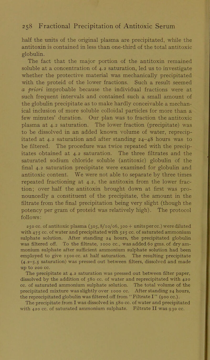 half the units of the original plasma are precipitated, while the antitoxin is contained in less than one-third of the total antitoxic globulin. The fact that the major portion of the antitoxin remained soluble at a concentration of 4.2 saturation, led us to investigate whether the protective material was mechanically precipitated with the proteid of the lower fractions. Such a result seemed a priori improbable because the individual fractions were at such frequent intervals and contained such a small amount of the globulin precipitate as to make hardly conceivable a mechan- ical inclusion of more soluble colloidal particles for more than a few minutes’ duration. Our plan was to fraction the antitoxic plasma at 4.2 saturation. The lower fraction (precipitate) was to be dissolved in an added known volume of water, reprecip- itated at 4.2 saturation and after standing 24-48 hours was to be filtered. The procedure was twice repeated with the precip- itates obtained at 4.2 saturation. The three filtrates and the saturated sodium chloride soluble (antitoxic) globulin of the final 4.2 saturation precipitate were examined for globulin and antitoxic content. We were not able to separate by three times repeated fractioning at 4.2, the antitoxin from the lower frac- tion; over half the antitoxin brought down at first was pro- nouncedly a constituent of the precipitate, the amount in the filtrate from the final precipitation being very slight (though the potency per gram of proteid was relatively high). The protocol follows: 250CC. of antitoxic plasma (305,8/10/06,3004- units per cc.) were diluted with 475 cc. of water and precipitated with 525 cc. of saturated ammonium sulphate solution. After standing 24 hours, the precipitated globulin was filtered off. To the filtrate, 1000 cc., was added 60 gms. of dry am- monium sulphate after sufficient ammonium sulphate solution had been employed to give 1500 cc. at half saturation. The resulting precipitate (4.2-5.5 saturation) was pressed out between filters, dissolved and made up to 200 cc. The precipitate at 4.2 saturation was pressed out between filter paper, dissolved by the addition of 580 cc. of water and reprecipitated with 420 cc. of saturated ammonium sulphate solution. The total volume of the precipitated mixture was slightly over 1000 cc. After standing 24 hours, the reprecipitated globulin was filtered off from “ Filtrate I ” (900 cc.). The precipitate from I was dissolved in 580 cc. of water and precipitated with 420 cc. of saturated ammonium sulphate. Filtrate II was 930 cc.