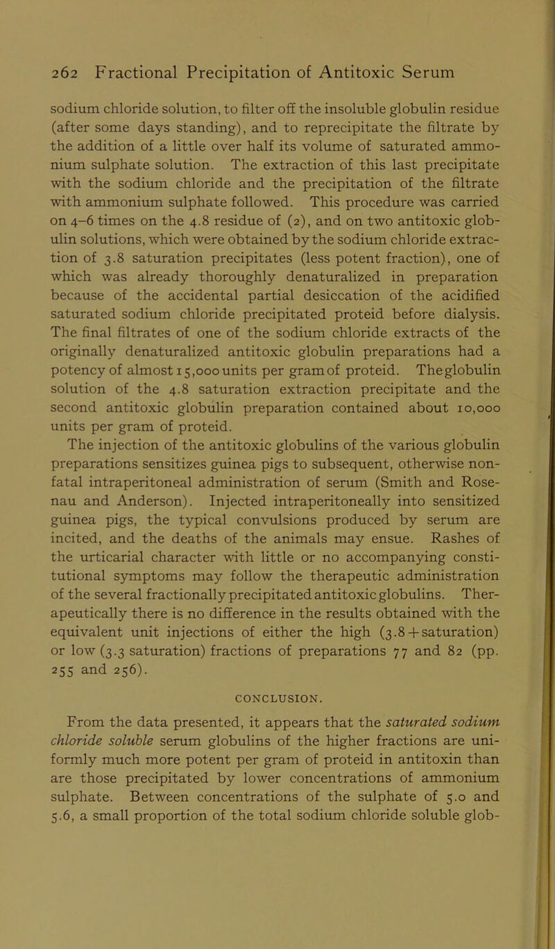 sodium chloride solution, to filter off the insoluble globulin residue (after some days standing), and to reprecipitate the filtrate by the addition of a little over half its volume of saturated ammo- nium sulphate solution. The extraction of this last precipitate with the sodium chloride and the precipitation of the filtrate with ammonium sulphate followed. This procedure was carried on 4-6 times on the 4.8 residue of (2), and on two antitoxic glob- ulin solutions, which were obtained by the sodium chloride extrac- tion of 3.8 saturation precipitates (less potent fraction), one of which was already thoroughly denaturalized in preparation because of the accidental partial desiccation of the acidified saturated sodium chloride precipitated proteid before dialysis. The final filtrates of one of the sodium chloride extracts of the originally denaturalized antitoxic globulin preparations had a potency of almost 15,000 units per gram of proteid. Theglobulin solution of the 4.8 saturation extraction precipitate and the second antitoxic globulin preparation contained about 10,000 units per gram of proteid. The injection of the antitoxic globulins of the various globulin preparations sensitizes guinea pigs to subsequent, otherwise non- fatal intraperitoneal administration of serum (Smith and Rose- nau and Anderson). Injected intraperitoneally into sensitized guinea pigs, the typical convulsions produced by serum are incited, and the deaths of the animals may ensue. Rashes of the urticarial character with little or no accompanying consti- tutional symptoms may follow the therapeutic administration of the several fractionally precipitated antitoxic globulins. Ther- apeutically there is no difference in the results obtained with the equivalent unit injections of either the high (3.8-f saturation) or low (3.3 saturation) fractions of preparations 77 and 82 (pp. 255 and 256). CONCLUSION. From the data presented, it appears that the saturated sodium chloride soluble serum globulins of the higher fractions are uni- formly much more potent per gram of proteid in antitoxin than are those precipitated by lower concentrations of ammonium sulphate. Between concentrations of the sulphate of 5.0 and 5.6, a small proportion of the total sodium chloride soluble glob-