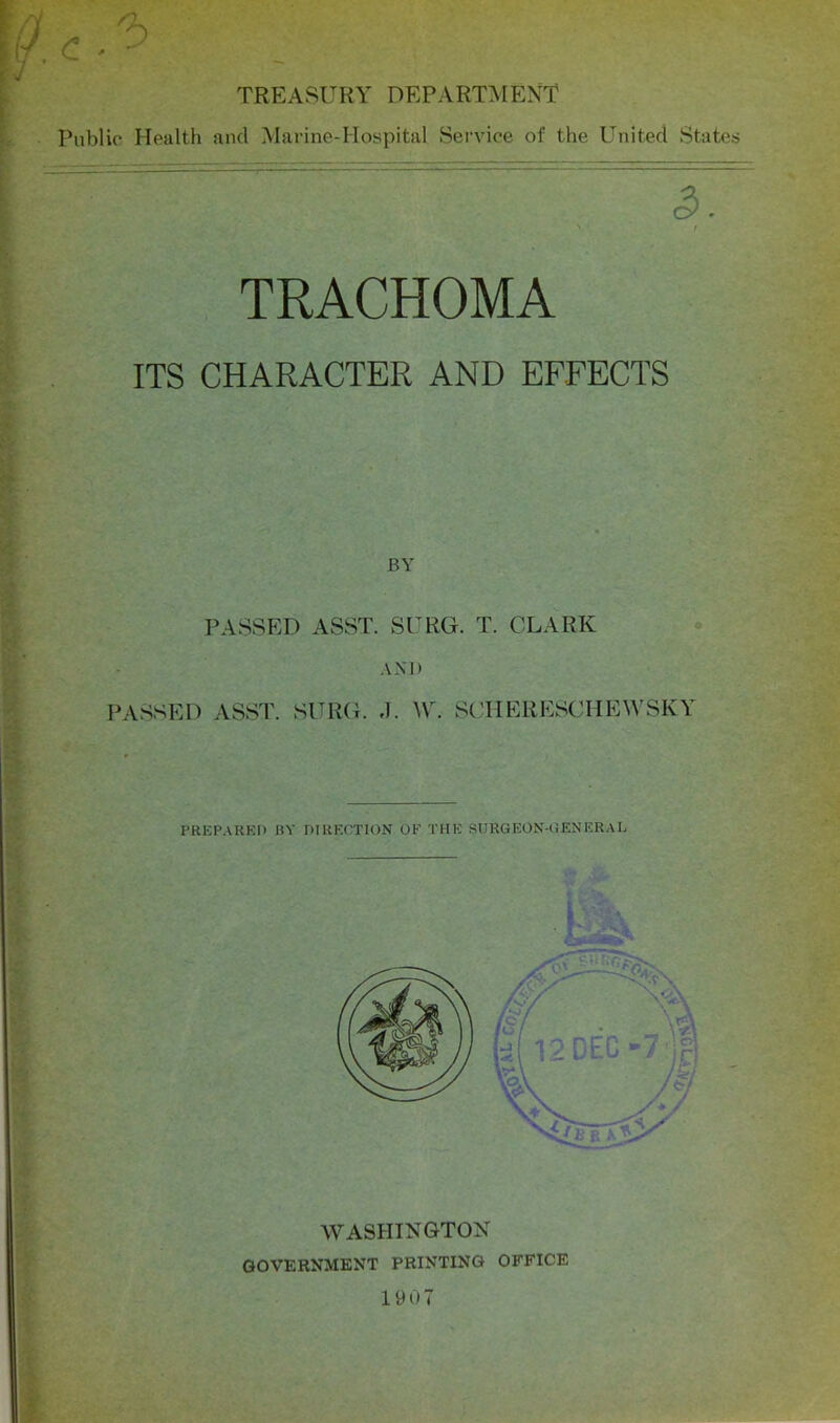 TREASURY DEPARTMENT Public Health and Marine-Hospital Service of the United States t TRACHOMA ITS CHARACTER AND EFFECTS BY PASSED ASST. SURG. T. CLARK AND PASSED ASST. SURG. J. ^Y. SCHERESCHEWSKY PRKP.\RKI) BY DIRECTION OF THE SURGEON-UENERAL WASHINGTON GOVERNMENT PRINTING OFFICE 1907