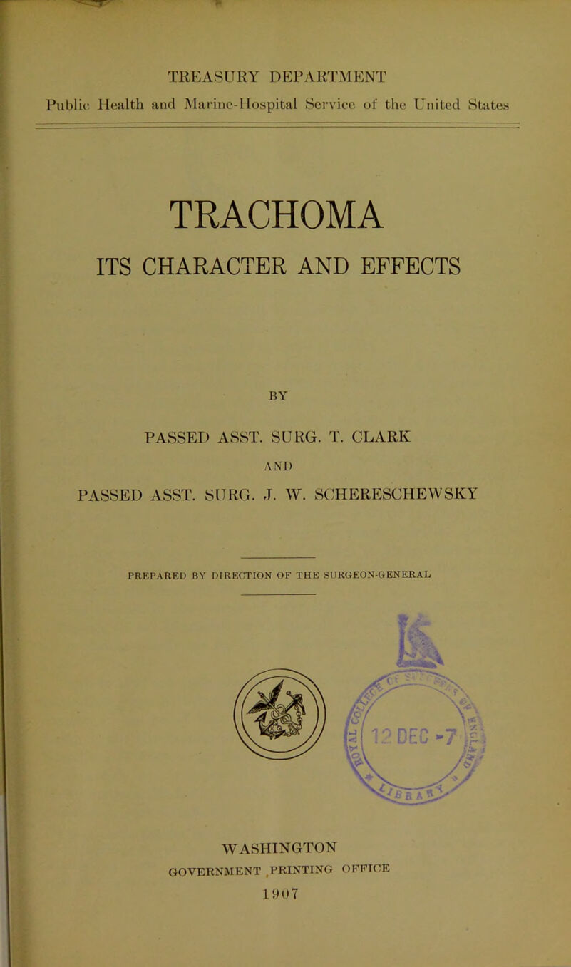 TREASURY DEPARTMENT Public Health ami Marine-Hospital Service of the United States TRACHOMA ITS CHARACTER AND EFFECTS BY PASSED ASST. SURG. T. CLARK AND PASSED ASST. SURG. J. W. SCHERESCHEWSKY PREPARED BY DFRICCTION OF THE SURGEON-GENERAL WASHINGTON GOVERNMENT .PRINTING OFFICE 1907