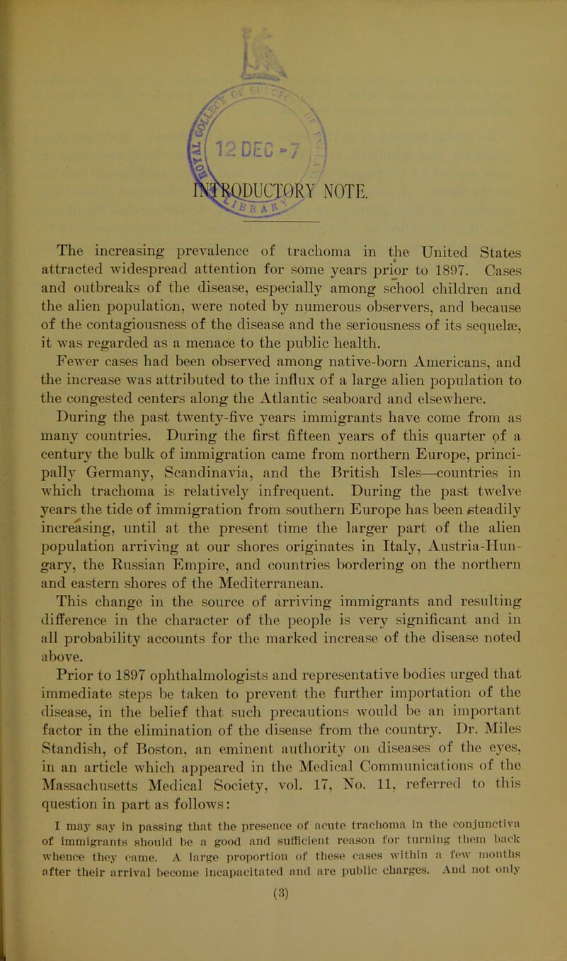 attracted widespread attention for some years prior to 1897. Cases and outbreaks of the disease, especially among school children and the alien poindation, were noted by numerous observers, and because of the contagiousness of the disease and the seriousness of its sequelae, it was regarded as a menace to the public health. Fewer cases had been observed among native-born Americans, and the increase was attributed to the influx of a large alien population to the congested centers along the Atlantic seaboard and elsewhere. During the past twenty-five years immigrants have come from as many countries. During the first fifteen years of this quarter of a century the bulk of immigration came from northern Europe, princi- pallj?^ Germany, Scandinavia, and the British Isles—countries in which trachoma is relatiA'^ely infrequent. During the past twelve years the tide of immigration from southern Europe has been eteadily increasing, until at the present time the larger part of the alien population arriving at our shores originates in Italy, Austria-FIun- gary, the Russian Empire, and countries bordering on the northern and eastern .shores of the Mediterranean. This change in the source of arriving immigrants and resulting difference in the character of the people is very significant and in all probability accounts for the marked increase of the disease noted above. Prior to 1897 ophthalmologists and representative bodies urged that immediate steps be taken to prevent the further importation of the disease, in the belief that such precautions would be an important factor in the elimination of the disease from the country. Dr. Miles i Standish, of Boston, an eminent authority on diseases of the eyes, in an article which appeared in the Medical Communications of the Massachusetts Medical Society, vol. 17, No. 11, referred to this question in part as follows: I may say in passing that the pre.sence of acute trachoma in tlie conjunctiva of immigrants should he a good and sufficient reason for turning tliem hack whence they came. A large proportion of these cases within a few months after their arrival become incapacitated and are public charges. And not only (3)