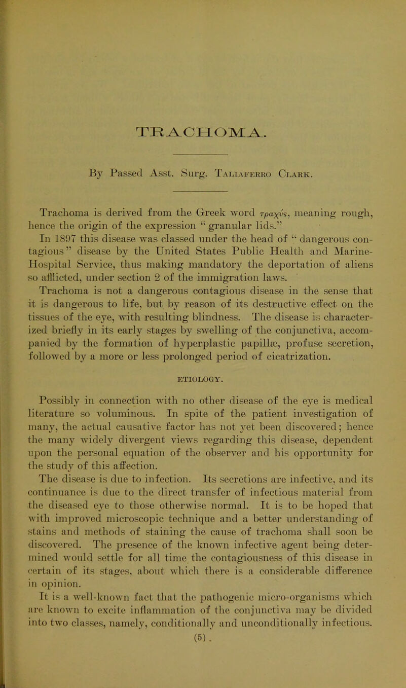 TKA,CFIOM^. Passed Asst. Siirg. Tamaferko Ceark. Trachoma is derived from the Greek word rpaxA, meaning i-ongh, lienee the origin of the exjDression “ granular lids.’’ In 1897 this disease was classed under the head of “■ dangei-ous con- tagious” disease by the United States Public Health and Marine- Hospital Service, thus making mandatory the deportation of aliens so afflicted, under section 2 of the immigration laws. Trachoma is not a dangerous contagious disease in the sense that it is dangerous to life, but by reason of its destructive effect on the tissues of the eye, with resulting blindness. The disease i.s character- ized briefly in its eaidy stages by swelling of the conjunctiva, accom- panied by the formation of hyperplastic papilla?, profuse secretion, followed by a more or less prolonged period of cicatrization. etiology. Possibly in connection with no other disease of the eye is medical literature so voluminous. In spite of the jiatient investigation of many, the actual causative factor has not yet been discovered; hence the many widely divergent views regarding this disease, dependent upon the personal equation of the observer and his oiDportunity for the study of this affection. The disease is due to infection. Its secretions are infective, and its continuance is due to the direct transfer of infectious material from the diseased eye to those otherwise normal. It is to be hoped that with improved microscopic technique and a better understanding of stains and methods of staining the cause of trachoma shall soon be discovered. The presence of the known infective agent being deter- mined would settle for all time the (contagiousness of this disease in certain of its stages, about which there is a considerable difference in opinion. It is a well-known fact that the pathogenic micro-organisms which are known to excite inflammation of the conjunctiva may be divided into two classes, namely, conditionally and unconditionally infectious.