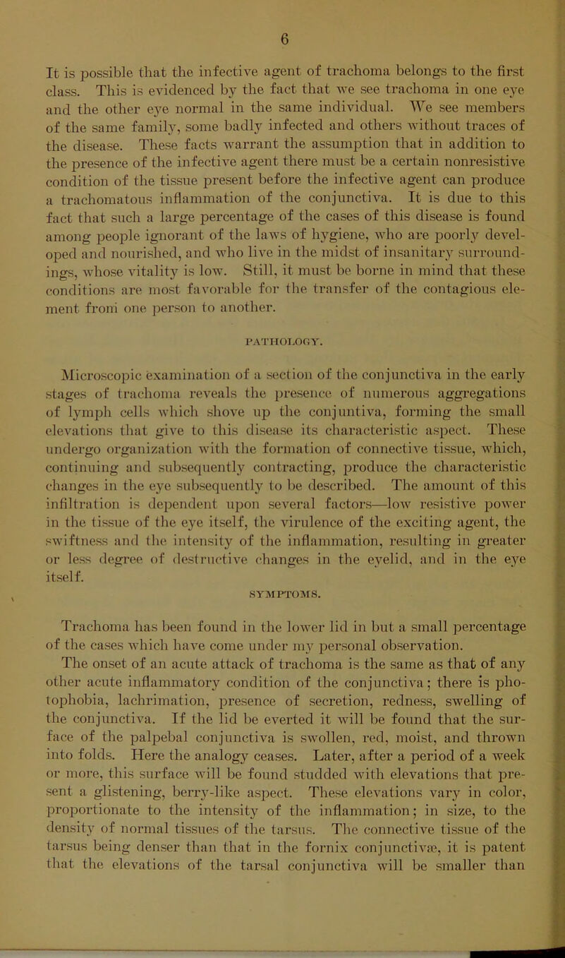 It is possible that the infective agent of trachoma belongs to the first class. This is evidenced by the fact that we see trachoma in one eye and the other e}^e normal in the same individual. We see members of the same family, some badly infected and others without traces of the disease. These facts warrant the assumption that in addition to the presence of the infective agent there must be a certain nonresistive condition of the tissue present before the infective agent can produce a trachomatous inflammation of the conjunctiva. It is due to this fact that such a large percentage of the cases of this disease is found among people ignorant of the laws of hygiene, who are poorl3>- devel- oped and nourished, and who live in the midst of insanitary surround- ings, whose vitalit}'- is low. Still, it must be borne in mind that these conditions are most favorable for the transfer of the contagious ele- ment from one per.son to another. UATHOI.OOY. jNIicroscopic examination of a section of the conjunctiva in the early stages of trachoma reveals the presence of numerous aggregations of lymph cells which shove up the conjuntiva, forming the small elevations that give to this disease its characteristic aspect. These undergo organization Avith the formation of connective tissue, which, continuing and subsequently contracting, produce the characteristic changes in the eye subsequent!}’’ to be described. The amount of this infiltration is dependent upon several factors—Ioav resistiA’^e poAver in the tissue of the eye itself, the virulence of the exciting agent, the sAviftness and the intensity of the inflammation, resulting in greater or less degree of destructiA^e changes in the eyelid, and in the eye itself. SYMPTOMS. Trachoma has been found in the loAver lid in but a small percentage of the cases Avhich haA^e come under my personal observation. The onset of an acute attack of trachoma is the same as that of any other acute inflammatory condition of the conjunctiA'a; there is jdIio- tojDhobia, lachrimation, presence of secretion, redness, swelling of the conjunctiva. If the lid be everted it Avill be found that the sur- face of the palpebal conjunctiva is SAvollen, red, moist, and thrown into folds. Here the analogy ceases. Later, after a period of a week or more, this surface Avill be found studded Avith elevations that pre- sent a glistening, berrA^-like aspect. These elevations varj' in color, proportionate to the intensity of the inflammation; in size, to the density of normal tissues of the tarsus. The connectiA’’e tissue of the tar.sus being denser than that in the fornix conjunctiA^'P, it is patent that the elevations of the tarsal conjunctiva will be smaller than