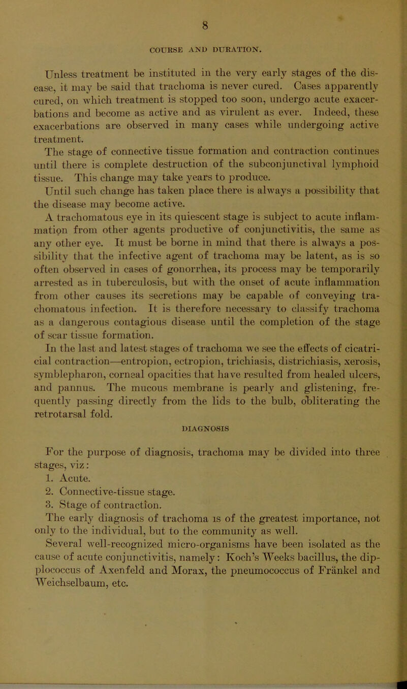 COURSE AMU DURATION. Unless treatment be instituted in the very early stages of the dis- ease, it may be said that trachoma is never cured. Cases apparently cured, on which treatment is stopped too soon, undergo acute exacer- bations and become as active and as virulent as ever. Indeed, these exacerbations are observed in many cases while undergoing active treatment. The stage of connective tissue formation and contraction continues until there is complete destruction of the subconjunctival lymphoid tissue. This change may take years to produce. Until such change has taken place there is ahvays a possibility that the disease may become active. A trachomatous eye in its quiescent stage is subject to acute inflani- matipn from other agents productive of conjunctivitis, the same as any other eye. It must be borne in mind that there is always a pos- ; sibility that the infective agent of trachoma may be latent, as is so .■ often observed in cases of gonorrhea, its process may be temporarily ” arrested as in tuberculosis, but with the onset of acute inflammation from other causes its secretions may be capable of conveying tra- choinatous infection. It is therefore necessary to classify trachoma as a dangerous contagious disease until the completion of the stage of scar tissue formation. In the last and latest stages of trachoma we see the effects of cicatri- cial contraction—entropion, ectropion, trichiasis, districhiasis, xerosis, symblepharon, corneal opacities that have resulted from healed ulcers, and pannus. The mucous membrane is pearly and glistening, fre- quently passing directly from the lids to the bulb, obliterating the retrotarsal fold. DIAGNOSIS For the purpose of diagnosis, trachoma may be divided into three stages, viz: 1. Acute. 2. Connective-tissue stage. 3. Stage of contraction. The early diagnosis of trachoma is of the greatest importance, not only to the individual, but to the community as well. Several well-recognized micro-organisms have been isolated as the cause of acute conjunctivitis, namely: Koch’s Weeks bacillus, the dip- plococcus of Axenfeld and Morax, the pneumococcus of Friinkel and Weichselbaum, etc.