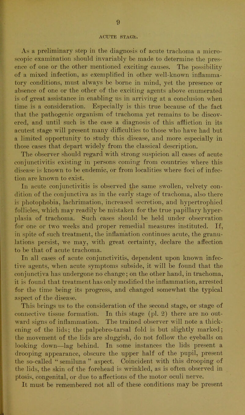 ACUTE STAGE. As a preliminary step in the diagnosis of acute trachoma a micro- scopic examination should invariably be made to determine the pres- ence of one or the other mentioned exciting causes. The possibility of a mixed infection, as exemplified in other well-known inflamma- tory conditions, must alwa}'s be borne in mind, yet the presence or absence of one or the other of the exciting agents above enumerated is of great assistance in enabling us in arriving at a conclusion when time is a consideration. Especially is this true because of the fact that the pathogenic oi’ganism of trachoma yet remains to be discov- ered, and until such is the case a diagnosis of this affliction in its acutest stage will present many difficulties to those who have had but a limited opportunity to study this disease, and more especially in those cases that depart widely from the classical description. The observer should regard with strong suspicion all cases of acute conjunctivitis existing in persons coming from countries where this disease is known to be endemic, or from localities where foci of infec- tion are known to exist. In acute conjunctivitis is observed the same swollen, velvety con- dition of the conjunctiva as in the early stage of trachoma, also there is photophobia, lachrimation, increased secretion, and hypertrophied follicles, which may readily be mistaken for the true papillary hyper- plasia of trachoma. Such cases should be held under observation for one or two weeks and proper remedial measures instituted. If, in spite of such treatment, the inflamation continues acute, the granu- lations persist, we may, with great cei’tainty, declare the affection to be that of acute trachoma. In all cases of acute conjunctivitis, dependent upon known infec- tive agents, when acute symptoms subside, it will be found that the conjunctiva has undergone no change; on the other hand, in trachoma, it is found that treatment has only modified the inflammation, arrested for the time being its progress, and changed somewhat the typical aspect of the disease. This brings us to the consideration of the second stage, or stage of connective tissue formation. In this stage (pi. 2) there are no out- ward signs of inflammation. The trained observer will note a thick- ening of the lids; the palpebro-tarsal fold is but slightly marked; the movement of the lids are sluggish, do not follow the eyeballs on looking down—lag behind. In some instances the lids present a drooping appearance, obscure the upper half of the pupil, present the so-called “ semiluna ” aspect. Coincident with this drooping of the lids, the skin of the forehead is wrinkled, as is often observed in ptosis, congenital, or due to affections of the motor oculi nerve. It must be remembered not all of these conditions may be present