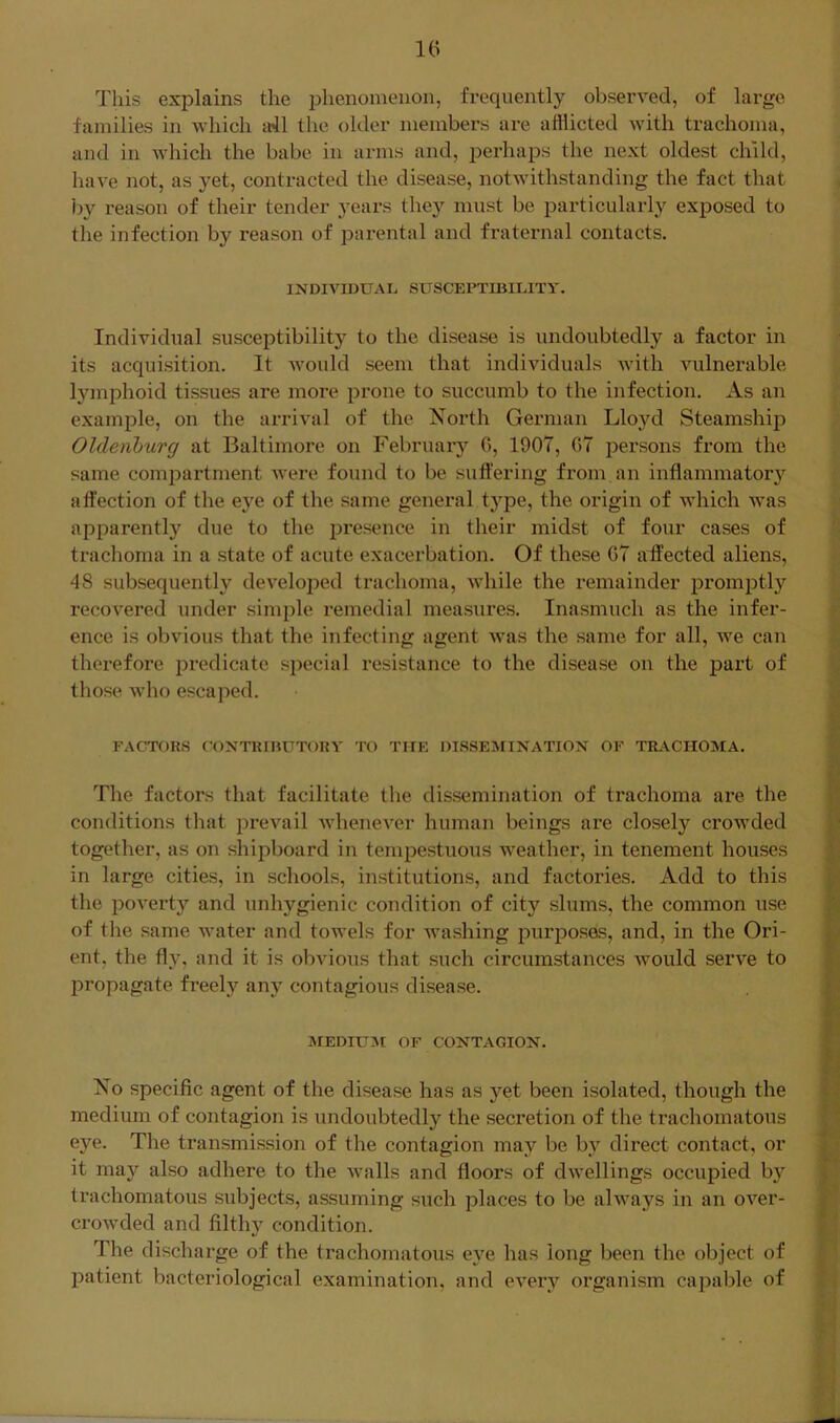 This explains the phenomenon, frequently observed, of large families in which all the older members are afflicted with trachoma, and in Avhich the babe in arms and, perhaps the next oldest child, have not, as yet, contracted the disease, notwithstanding the fact that by reason of their tender years they must be particularly exposed to the infection by reason of parental and fraternal contacts. INDIVIDUAI. SUSCEPTIBiniTY. Individual susceptibility to the disease is undoubtedly a factor in its acquisition. It would seem that individuals with vulnerable lymphoid tissues are more prone to succumb to the infection. As an example, on the arrival of the North German Lloyd Steamship Oldenburg at Baltimore on February 0, 1907, 07 persons from the same compartment were found to be suffering from an inflammator}'^ affection of the eye of the same general type, the origin of which was apparently due to the presence in their midst of four cases of trachoma in a state of acute exacerbation. Of these 07 affected aliens, 48 subsequently deA^eloped trachoma, Avhile the remainder prom^Dtly recovered under simple remedial measures. Inasmuch as the infer- ence is obvious that the infecting agent Avas the same for all, we can therefore predicate special resistance to the disease on the part of those Avho escaped. I'ACTORS COXTRIHUTORA' TO THE DISSEMINATION OF TRACHOMA. The factors that facilitate the dissemination of trachoma are the conditions that prevail AvheneA’^er human beings are closely croAvded together, as on shipboard in tempestuous weather, in tenement houses in large cities, in schools, institutions, and factories. Add to this the poA^erty and unhygienic condition of city slums, the common use of the same water and toAvels for washing purposes, and, in the Ori- ent, the fly, and it is obvious that such circumstances Avould serve to propagate freely any contagious disease. jMEDIUM of CONTAGION. No specific agent of the disease has as yet been isolated, though the medium of contagion is undoubtedly the secretion of the trachomatous eye. The transmission of the contagion may be by direct contact, or it may also adhere to the AA^alls and floors of dAvellings occupied by trachomatous subjects, assuming such places to be ahvays in an OA'^er- croAvded and filth}'^ condition. The discharge of the trachomatous eye has long been the object of patient bacteriological examination, and cA^ery organism capable of